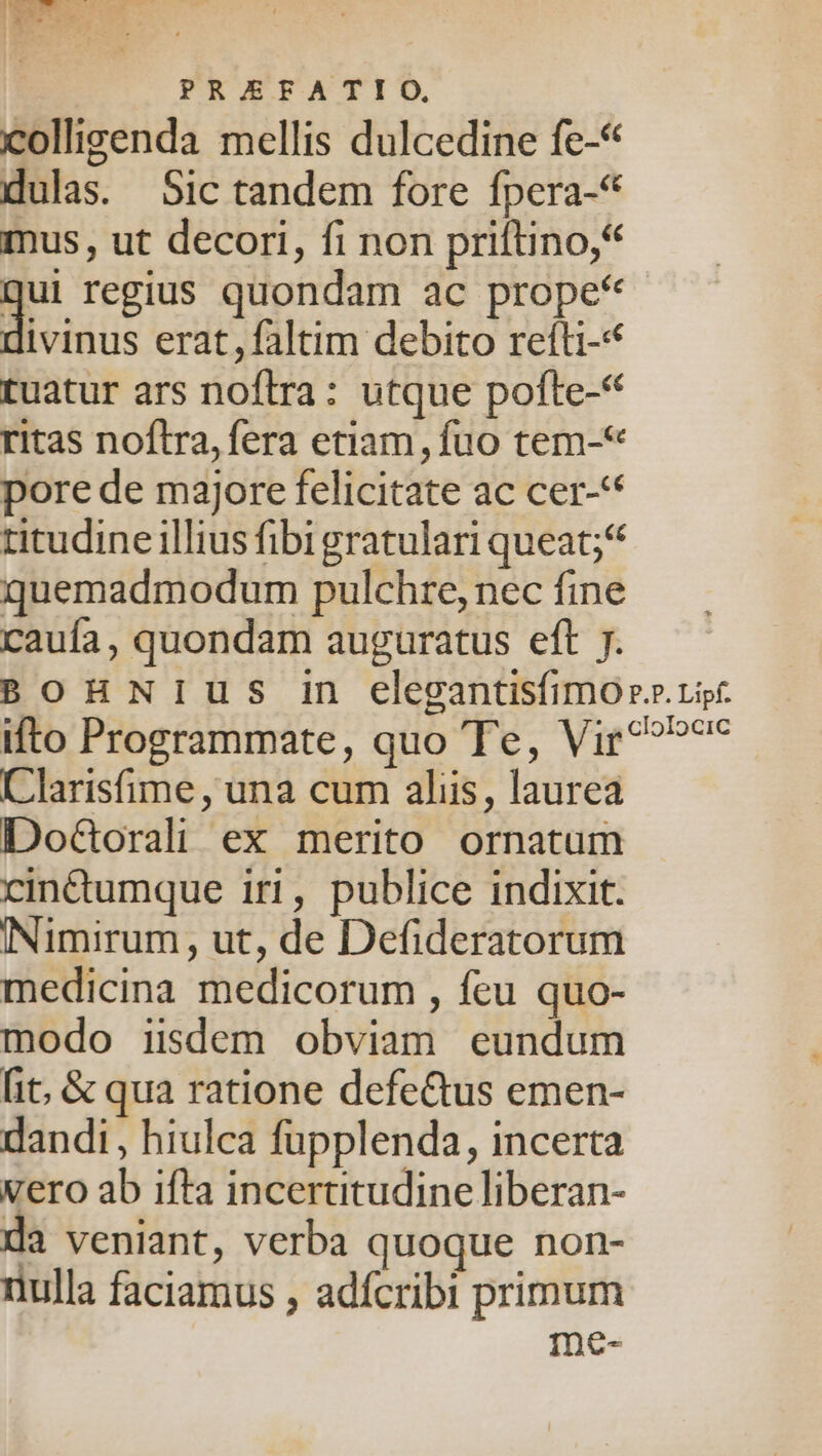 colligenda mellis dulcedine fe-* dulas. Sic tandem fore fpera-* mus, ut decori, fi non priftino,* (3 regius quondam ac prope* ivinus erat, faltim debito refti-* tuatur ars noflra: utque pofte-* ritas noftra, fera etiam, fuo tem-* pore de majore felicitate ac cer-** titudine illius fibigratulari queat; quemadmodum pulchre, nec fine caufa, quondam auguratus eft 7. BOHNIUS in elegantisfimor rp. ifto Programmate, quo Te, Vir^?»7^ Clarisfime , una cum aliis, laurea Do&orali ex merito ornatum cinttumque iri, publice indixit. INimirum, ut, de Defideratorum medicina medicorum , feu quo- modo iisdem obviam eundum [it, & qua ratione defe&us emen- dandi, hiulca fupplenda, incerta vero ab ifta incertitudine liberan- da veniant, verba quoque non- nulla faciamus , adícribi primum me-
