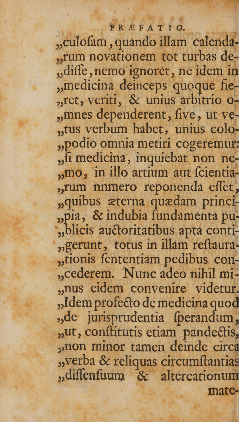 iy E x» WAP TA, 4 A 34 | 4 x be N LI 3 OPRÉFATI o. Pss ,Culofam , quando illam calenda- ,rum novationem tot turbas de- diffe, nemo ignorét, ne idem in »Inedicina deinceps quoque fie- ,ret, veriti, & unius arbitrio 0- ,mnes dependerent, five, ut ve- tus verbum habet, unius colo- »podio omnia metiri cogeremur: li medicina, inquiebat non ne- 5mo, in illo artium aut fcientia- ,rum nnmero reponenda effet, quibus RN UE ea t princi- »pia, & indubia fundamenta pu- 'blicis au&toritatibus apta conti- '»gerunt, totus in illam reftaura- . -,tionis fententiam pedibus con- .4Cederem. Nunc adeo nihil mi- ,nus eidem convenire videtur. - v». pldemprofecto de medicina quod »de jurisprudentia fperandum, . Jut, conílitutis etiam pandedtis, ,non minor tamen deinde circa »Verba & reliquas circumftantias »diffenfuum ^ & altercationum . . mate s 2 NU dos E dur : « Aba . d: d b P ES d