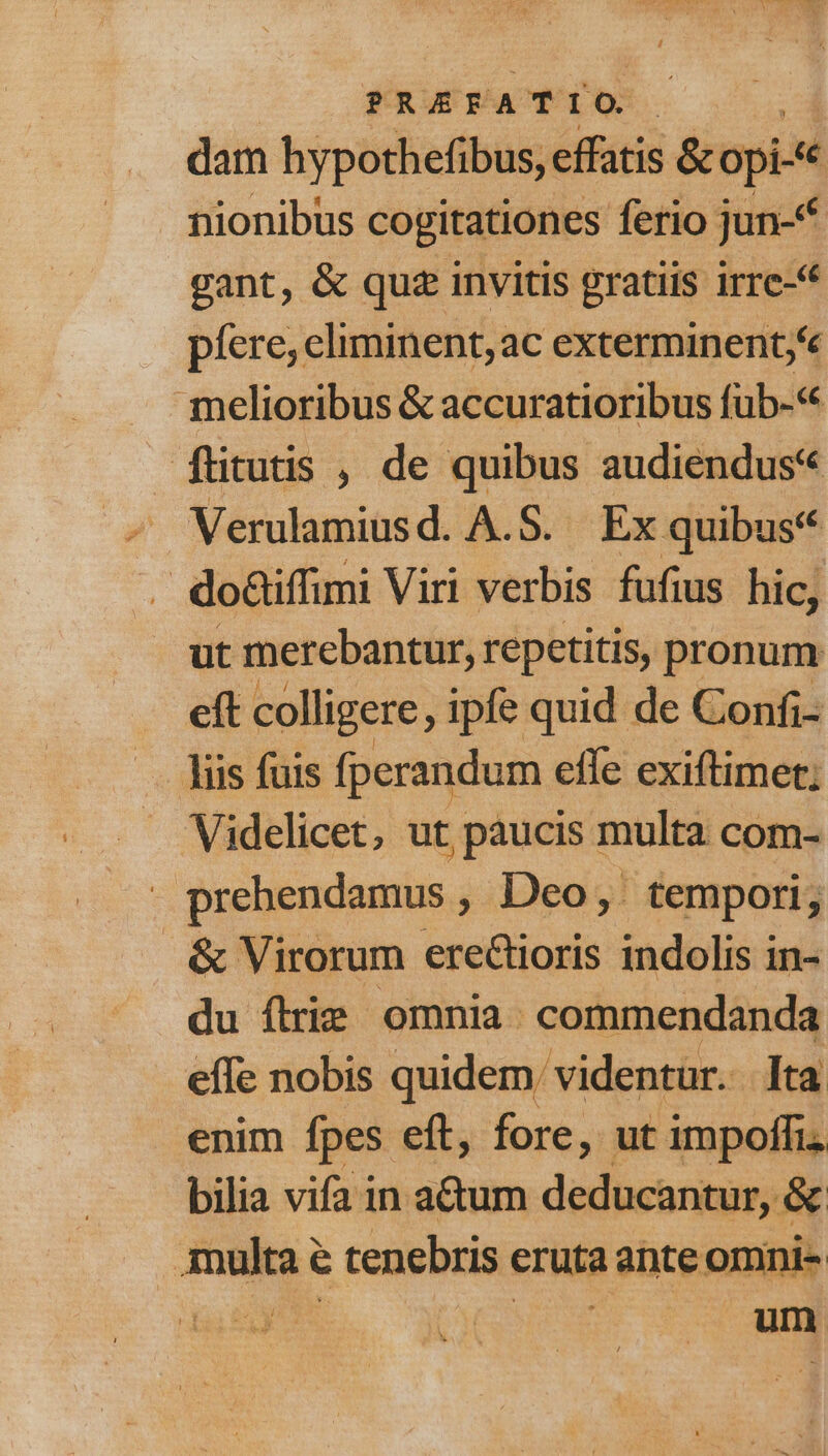 PREFATIO.- dam hypothefibus, effatis &amp;opi-e nionibus cogitationes ferio jun-* gant, &amp; quz invitis gratiis irre-* píere; eliminent,ac exterminent; e melioribus &amp; accuratioribus fub-« füitutis , de quibus audiendus« Verulamiusd. A.S. Ex quibus V do&amp;iffimi Viri verbis fufius hic, ut merebantur, repetitis, pronum eft colligere ipfe quid de Confi- liis fuis fperandum effe exiftimet; Videlicet, ut paucis multa com- prebendamus , Deo, tempori, &amp; Virorum erectioris indolis in- du flrie omnia. commendanda effe nobis quidem: videntur. lta enim fpes eft, fore, ut impoffi. bilia vifa in atum deducantur, &amp; multae tenebris eruta ante omni-