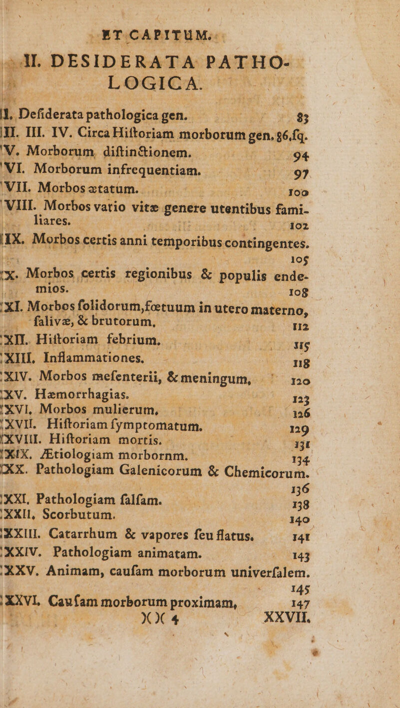OETOCAPITUM.. dl. DESIDERATA PATHO-. I LOGICA. | I$ S * i Defidérats pathélogica gen. 3 SUE 85 HI. III. IV. Circa Hiftoriam morborum gen. sé. fq. V. Morborum, diftin&ionem. o5 94 'VI. Morborum n dis Sá ds vi VII. Morbos ztatum.. $1 E gap 'VIII. Morbos vatio vitz genere utentibus fami- ;.. lares. /1o2 HX. Morbos c certis anni temporibus contingentes. 10$ x, Morbos certis regionibus & populis ende- | mios. 108 Xl. Motrbos folidorum,fetuum in utero materno, alive, & rutorum. ! H2 xn. Hiftoriam febrium. : FL ve XIII. Inflammationes,- : ENT XIV. Morbos mefenterii, &meningum, | mo XV. Hamorrhagias. Es 123 'XVI, Morbos mulierum, £a aput aM ,XVIL Hiftoriamfymptomatum. — | n9 XVIIL Hiftoriam mortis. - à E XIX. ZEtiologiam morbornm. 134. XX. Pathologiam Galenicorum & Chemicorum. 6 XXI, Pathologiam falfam. — : | | bs XXII, Scorbutum. 140 XXII. Catarrhum & vapores feu flatus. I4t ' XXIV. Pathologiam animatam. 143 ,. XXV. Animam, caufam morborum diisetlilim. 145 p fanrm morborum proximam, 147 XX 4 — XXVI. * E NE