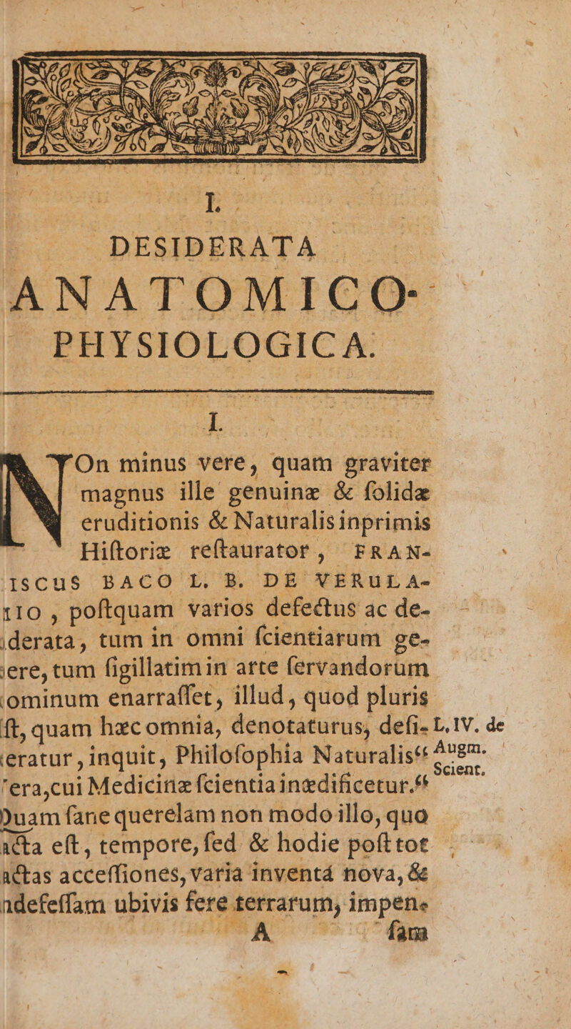 TRUM DESIDERATA. PECUAN ANATOMICO- EU OT Uie On minus vere, quam graviter magnus ille genuinz &amp; folidz eruditionis &amp; Naturalisi inprimis Hiftorie reítaurator, FRAN- ISCuS BACO L. B. DE VERUL A- [Io , poftquam. varios defectus ac de- iderata, tum in omni fcientiarum ge- ere, um figillatimin arte (ervandorum iominum enarraffet , illud , quod pluris ieratur , inquit; Philofophia Naturali 'era,cui Medicina fcientiainzdificetur.** Duam fane querelam non modo illo, quo acta e(t, tempore, fed &amp; hodie pofttot actas acceffiones, varia inventá nova, &amp; ndefeffam ubivis fere terrarum, Es AU