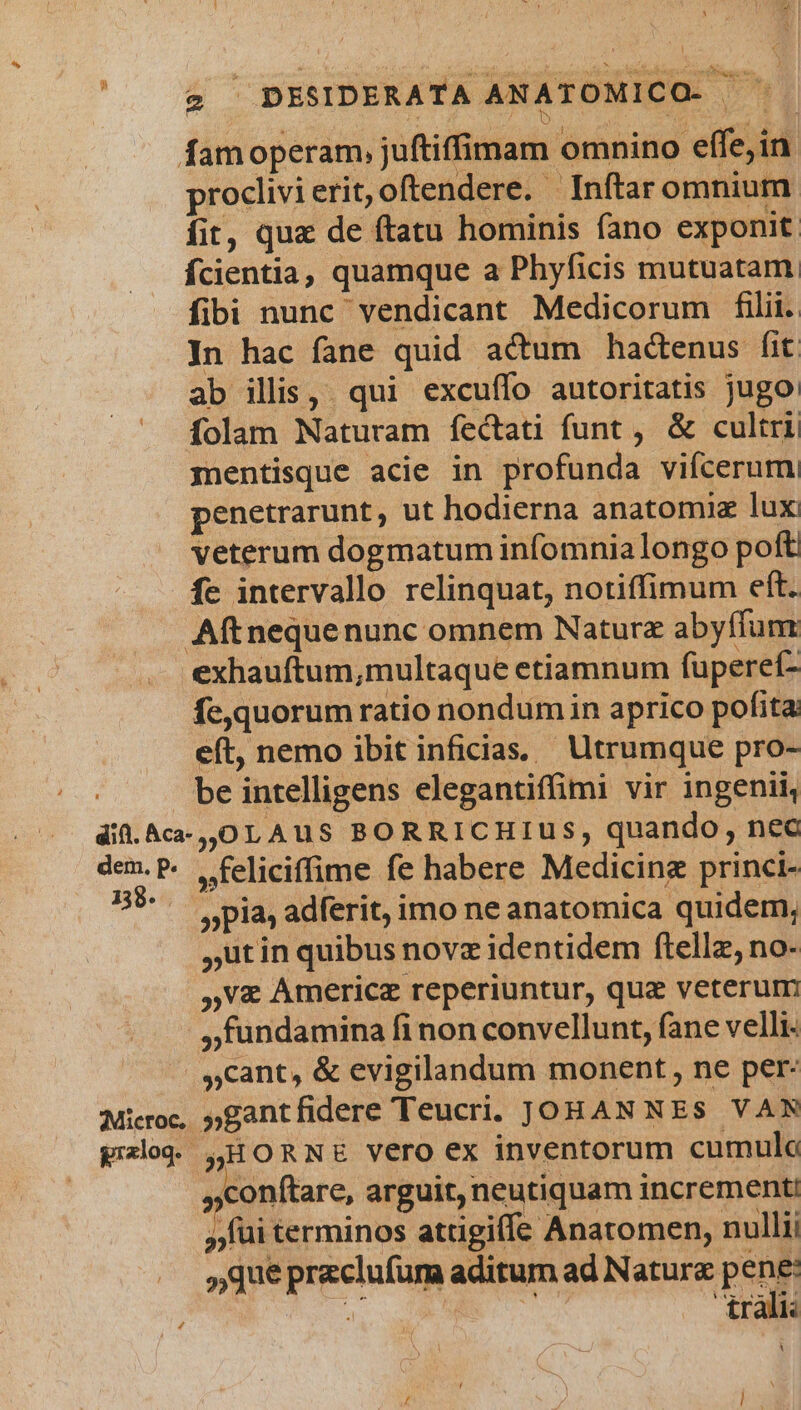 famoperam, juftiffimam omnino effe,in. proclivi erit, oftendere. Inítar omnium fit, quz de ftatu hominis fano exponit fcientia, quamque a Phyficis mutuatam. fibi nunc vendicant Medicorum filii. In hac fane quid actum hactenus (it ab ilis, qui excuffo autoritatis jugo: folam Naturam fectati funt, &amp; cultri mentisque acie in profunda vifcerum penetrarunt, ut hodierna anatomia lux veterum dogmatum infomnia longo poft fe intervallo relinquat, notiffimum eft. Aftneque nunc omnem Naturz abyffum exhauftum,multaque etiamnum fuperet- fe,quorum ratio nondumin aprico pofita eft, nemo ibit inficias, Utrumque pro- be intelligens elegantiffimi vir ingenii, did.Aca-,,OLAUu S BORRICHIUS, quando, ncc dem.P. , feliciffime fe habere Medicingz princi- m pia, adferit, imo ne anatomica quidem, utin quibus novz identidem ftellz, no- »v&amp; Americz reperiuntur, quz veterum ,fundamina fi non convellunt, fane velli »cant, &amp; evigilandum monent, ne per: Microe, »gantfidere Teucri. JOHAN NES VAN pog. ,HORNE Vero ex inventorum cumulo contare, arguit, neutiquam incrementi »fui terminos attigiffe Anatomen, nullii » que preclufura aditum ad Natura pen | trali: 1