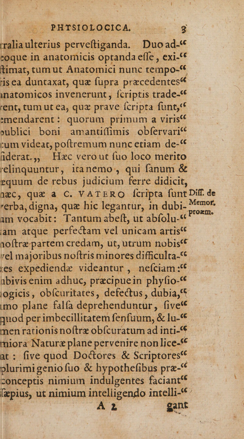 | PHTSIOLOCICA COEM -ralia ulterius perveftiganda. Duo ad-« coque in anatomicis optanda effe , exi-** timat, tum ut Anatomici nunc rempo- isea duntaxat, quz füpra precedentes inatomicos invenerunt, fcriptis trade-** 'ent, tum ut ea, quz prave fcripta funt,t 'mendarent: quorum primum a viris »ublici boni amantiffimis obfervari* :um videat, poftremum nunc etiam de-*€ füderat., — Hzc verout fuo loco merito 'elinquuntur, itanemo , qui fanum &amp; equum de rebus judicium ferre didicit, aec, qu£ a C. VATERO f[tripta fünt Diff de rerba, digna, qu hic legantur, in dubi- tibiae im vocabit: Tantum abeft, ut abfolu-« am atque perfectam vel unicam artis noftre-partem credam, ut, utrum nobis(€ vel majoribus noftris minores difficulta-* ies expediende videantur, neítiam.:'* abivis enim adhuc, precipuein phyfio-«* jogicis, obícuritates, defectus, dubia € mo plane falfa deprehenduntur, fivef€ quod per imbecillitatem fenfüum, &amp; lu-* men rat ionisnoftre obícuratum ad inti-** miora Nature plane pervenire nonlice-€ - at: five quod Doctores &amp; Scriptores ' plurimigeniofuo &amp; hypothefibus pra- c zonceptis nimium indulgentes faciant' [zpius, ut nimium intelligendo intelli-*