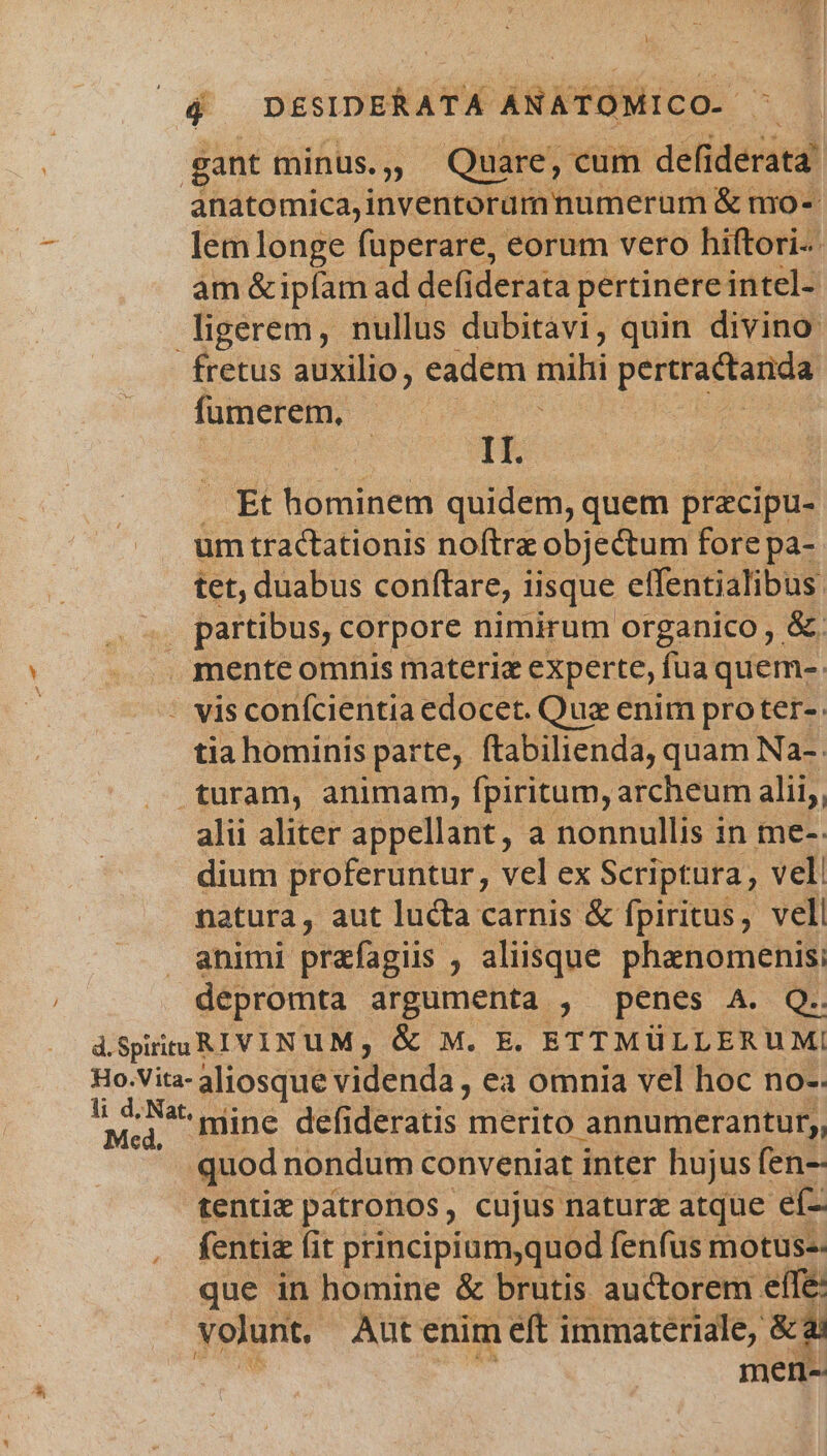 anatomica,inventoramnumerum &amp; nio- lem longe füperare, eorum vero hiftori-- am &amp;ipfam ad defiderata pertinere intel- fretus auxilio, eadem set pereractande fumerem, II. Et hominem quidem, quem pracipu- um tractationis noftre objectum fore pa- tet, duabus conftare, iisque effentialibus: mente omnis materia experte, fua quem-. tia hominis parte, ftabilienda, quam Na-. alii aliter appellant, a nonnullis in me-- dium proferuntur, vel ex Scriptura, vel natura, aut lucta carnis &amp; fpiritus, vell animi prafagiis , aliisque phanomenis; depromta argumenta , penes A. Q.. Med, mine adeps merito annumerantur,, tentie patronos, cujus naturz atque ef- fentie (it principium,quod fenfus motus-- que in homine &amp; brutis auctorem elfe: volunt, Autenim eft immateriale, &amp;4) : men--