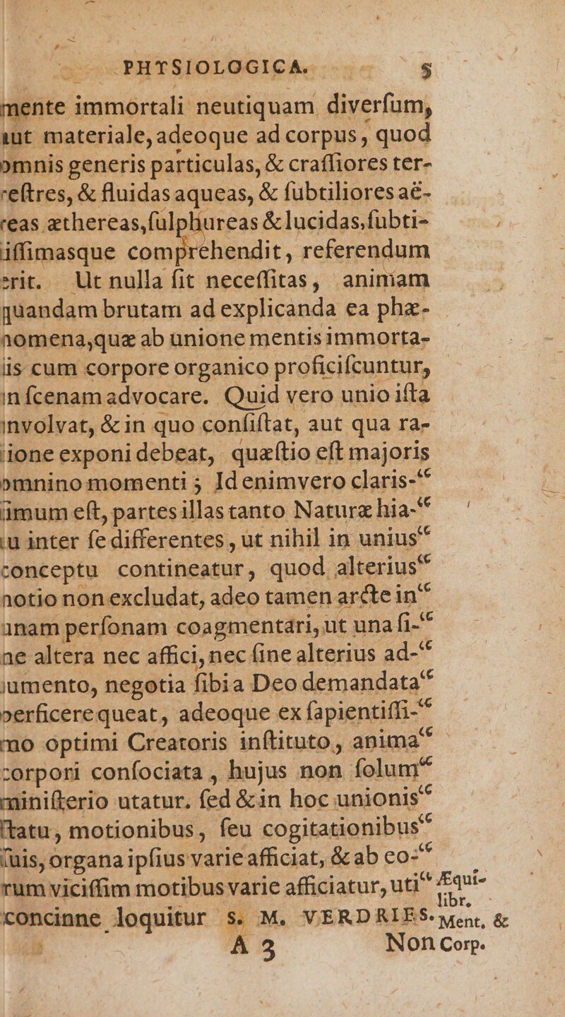 .PHTSIOLOGICA. m. $5 mente immortali neutiquam diverfam, iut materiale, adeoque ad corpus, quod omnis generis particulas, & craffiores ter- reftres, & fluidasaqueas, & fübtilioresa&- — reas athereas,ful liureas &lucidas.fubti- , iffimasque zu rehendit, referendum erit. Ut nulla fit neceffitas, animam quandam brutam ad explicanda ea phz- nomena;que ab unione mentis immorta- iis. cum corpore organico proficifcuntur, in fcenam advocare. Quid vero unio ifta involvat, &in quo confiftat, aut qua ra- ione exponi debeat, quaftio eft majoris »mninomomenti ; Id enimvero claris-'* ümum eft, partesillastanto Natur hia-* iu inter fe differentes , üt nihil in unius* conceptu contineatur, quod. alterius? notio nonexcludat, adeo tamen ardei in unam perfonam coagmentari, ut una nt ne altera nec affici, nec (ine alterius ad- ^ jumento, negotia fibia Deo demandata »erficere queat, adeoque ex fapientiffi- mo optimi Creatoris inftituto, anima corpori confociata , hujus non folum minifterio utatur, fed &in hoc unionis tatu, motionibus, feu cogitationibus (uis, organa ipfius varie afficiat, & ab co- rum viciffim motibus varie afficiatur, uti cw concinne loquitur s. M. VERDRIES- went, &