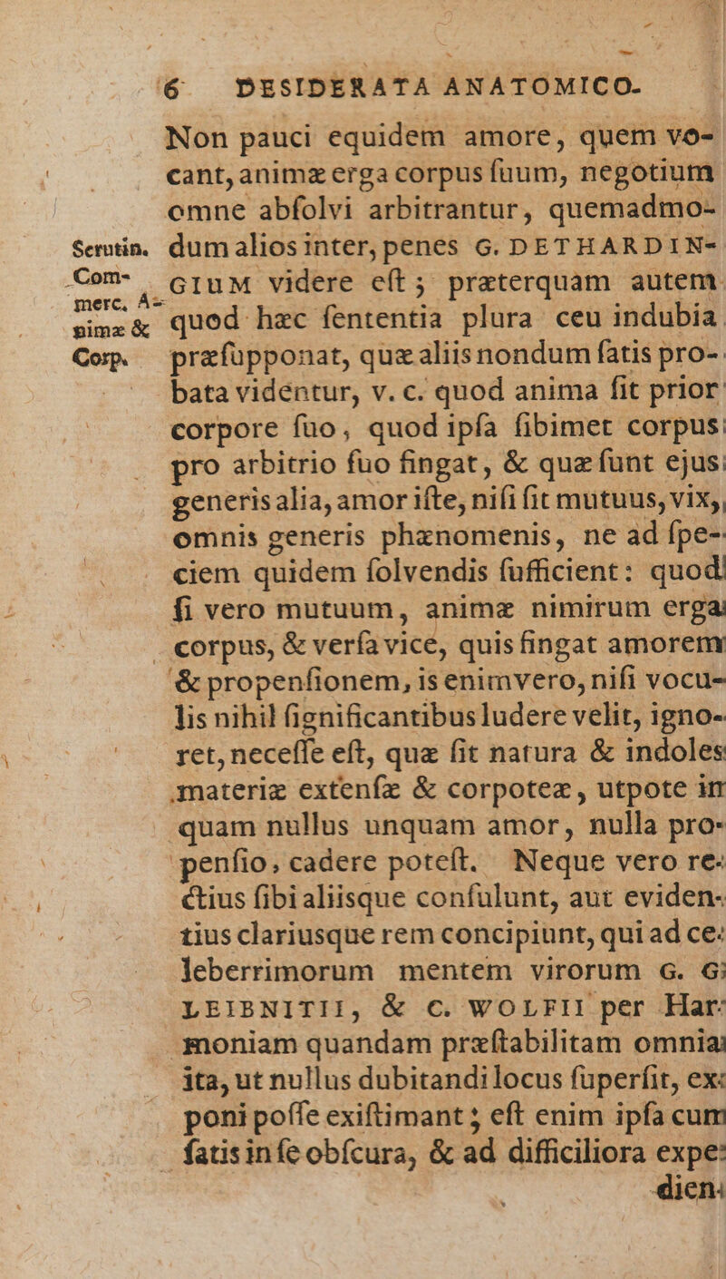 - 7 Non pauci equidem amore, quem vo- cant,animz erga corpus fuum, negotium omne abfolvi arbitrantur, quemadmo- GIuM videre e(t; praeterquam autem Corp. N prafupponat, quzaliis nondum fatis pro-. bata videntur, v. c. quod anima fit prior corpore füo, quod ipfa fibimet corpus: pro arbitrio fuo fingat, &amp; quz funt ejus. generis alia, amor ifte, ni(i fit mutuus, vix;, omnis generis phxznomenis, ne ad ípe- ciem quidem folvendis fufficient: quod. fi vero mutuum, animz nimirum erga '&amp; propenfionem, is enimvero, nifi vocu- lis nihil fienificantibus ludere velit, igno- ret, neceffe eft, que fit natura &amp; indoles quam nullus unquam amor, nulla pro- -penfio, cadere poteít. Neque vero re- tius fibialiisque confulunt, aut eviden- tius clariusque rem concipiunt, qui ad ce: leberrimorum mentem virorum G. G; ita, ut nullus dubitandilocus fuperfit, ex: poni poffe exiftimant 5 eft enim ipfa cum iena