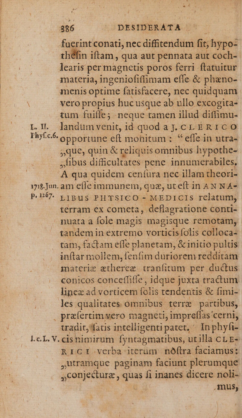 b L. IL 886 DESIDERATA ^ — fuerint conati, nec difiven dit fit it; hypo: théfin iftam , qua aut pennata aut coch-- learis per magnetis poros ferri ftatuitur materia, ingeniofiffimam effe &amp; phano- menis optime fatisfacere, nec quidquam vero propius huc usque ab ullo excogita- tum- fuiffe -neque tamen illud diffimu- landum venit, id quod a J. mu ERICO opportune eft mohitum : effe in utra- »que, quin &amp; reliquis: omnibus hypothe-- ,libus difficultates pene innumerabiles. À qua quidem ceníura nec illam theori- p. 1267. ! LIBUS PHTSICO - MEDICIS relatum, terram ex cometa, deflagratione conti- nuata a fole magis magisque remotam, tandemin extremo vor ticis folis colloca- tam, factam effe planetam, &amp; initio pultis inftar mollem, fenfim duriorem redditam materie etherez tranfitum per ductus conicos conceffiffe, idque juxta tractum lhinez ad vorticem folis tendentis &amp; fimi- les qualitates omnibus terr partibus, | prafertim vero magneti, imprefías: cerni, uadit,faris intelligenti patet, ^ In phyfi- RICI.verba iterüm noftra. faciamus: ,utramque paginam faciunt plerumque conjectura , quas fi inanes dicere noli-. | mus;