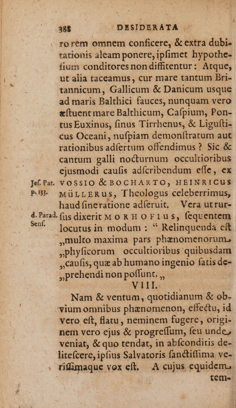 Jef. Pat. p.n. 388 DESIDERATA . rorem omnem conficere, &amp; extra dubi- tationis aleam ponere, ipfimet bypothe- fium conditores non diffitentur: Atque, ut alia taceamus , cur mare tantum Bri- tannicum, Gallicum &amp; Danicum usque ad maris Balthici fauces, nunquam vero &amp;ftuent mare Balthicum, Cafpium, Pon- cus Oceani, nufpiam deiohretum aut rationibus adíertum offendimus ? Sic &amp; cantum galli nocturnum occultioribus ejusmodi caufis adícribendum effe, ex VOSSIO &amp; BOCHARTO, HEINRICUS MüLLERUS, Theologus. celeberrimus, haud (indfrdtione adíeruit, Vera utrur- eni, locutus in modum : * Relinquenda eit ,multo maxima pars phznomenorum., .phyficorum occultioribus quibusdam ,Caufis, que ab humano ingenio fatis de- ,, prehendi non poffunt. ,,- | VIE. s Nam &amp; ventum, quotidianum &amp; ob- vero eft, flatu, neminem fugere, origi- nem vero ejus '&amp; progreffum, feu unde, veniat, &amp; quo tendat, in abícondiris de- litefcere, ipfius Salvatoris fanctiflima ve- rilümaque vox eft, A cujus equidem, teme