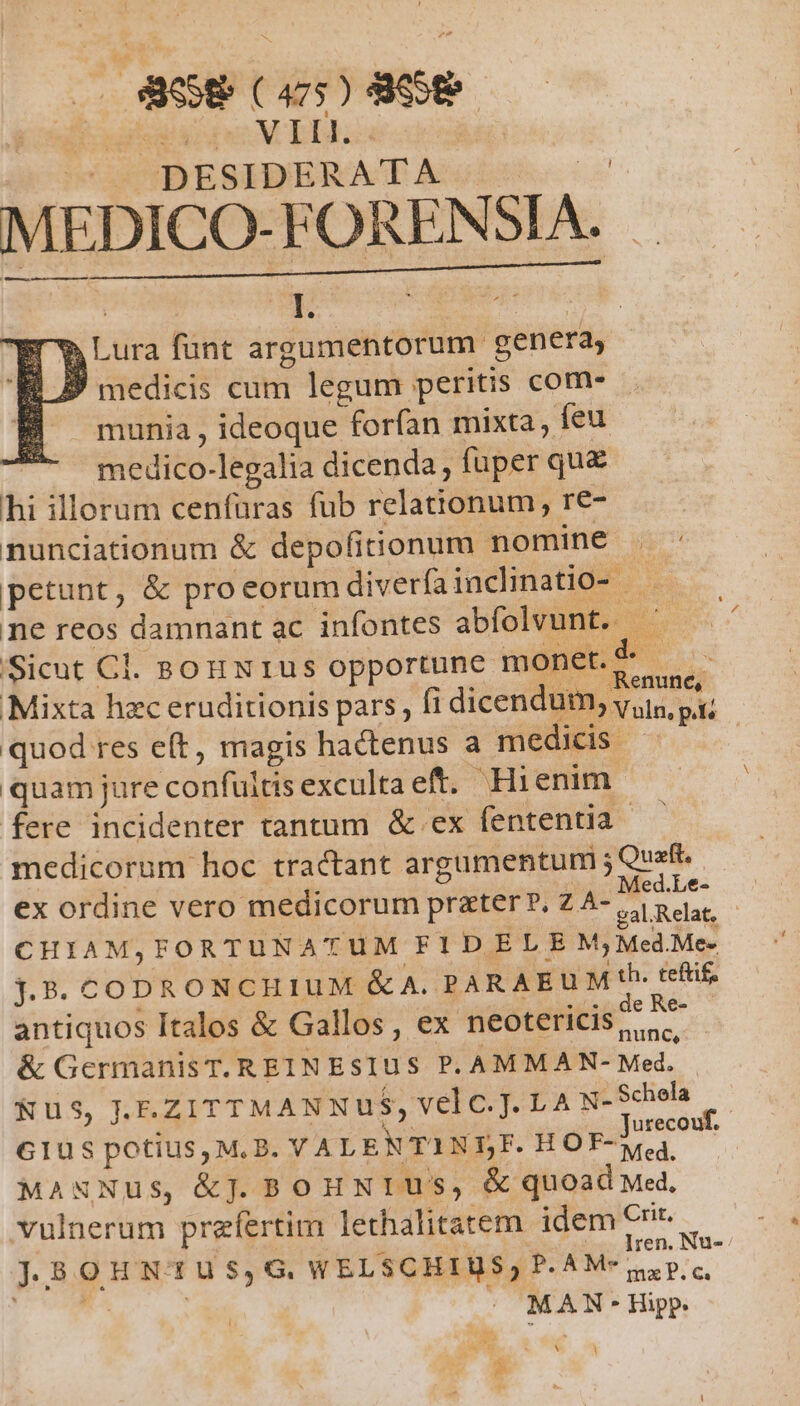 PER M EB DESIDERATA E MEDICO- FORENSIA. I. | $ Lura funt argumentorum genera, D medicis cum legum peritis com- munia , ideoque forfan mixta, feu medico-legalia dicenda fuper que hi illorum cenfüras fub relationum, re- nunciationum &amp; depofitionum nomine . - petunt, &amp; proeorum diverfainclinatio- ne reos damnant ac infontes abfolvunt. ' Sicut Cl. sonxrus opportune monet.d — Mixta hzc eruditionis pars, fi dicendum, vsus. pi: quod res e(t, magis hactenus a medids ^ quam jure confultisexcultaeft. Hienim fere incidenter tantum &amp; ex fententia - medicorum hoc tractant argumentum ; Quafi. ex ordine vero medicorum prater ?, Z A- Pe CHIAM,FORTUNATUM FIDELE M, Med.Me- j.5. CODRONCH IUM &amp; A. PARAEUM th. tefüif antiquos Italos &amp; Gallos, ex neotericis gh &amp; GermanisT. REINEsIUS P. AMMAN- Med. | Nus, .E.ZITTMANNUuS, velc.T. LA N-Schela — Glus potius, M.B. VALENTINSF. HO MER MANNus, &amp;j. BoHNrT Us, &amp; quoad Med, vulnerum prefertim lethalitatem idem C* j,8OHNTUS,G WELSCHIUS Dow | MAN - Hipp. Y