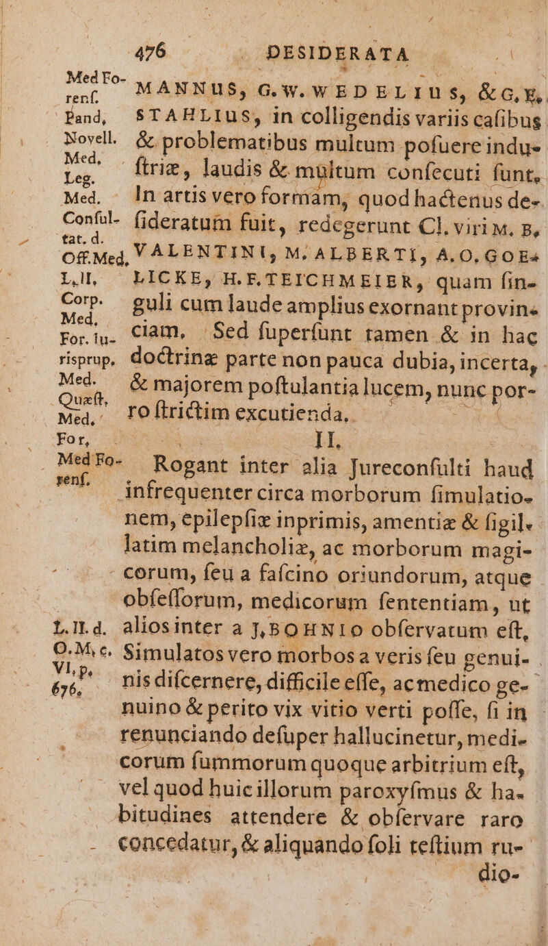 MC MANNUS, G.W. WEDELIUS, &amp;G.E, renf. à , Pa, $STAHLIUS, in colligendis variis cafibus Novdll &amp; problematibus multum potuere indus an ftrie, laudis &amp; mültum confecuti. funt, Med. . lnartsveroformam, quod hactenus de-. Confal- (ideratum fuit, redegerunt Cl. viri w. 5, OS Mej, VALENTINU M: ALBERTI, A.0, GOE^ Ll, LICKE, HE.TEICHMEIER, quam fin- Cop. guli cum laude amplius exornant provin Fo.i,. Clam. Sed füperfünt tamen &amp; in hac rispop, doctring parte non pauca dubia, incerta, Med. &amp; majorem poftulantia lucem, nunc por- Quaft, n etw : h NUS te Mu Me, TOftrictim excutienda,. 2 D ARE bà II. Ea . Mtdfe- Rogant inter alia Jureconfülti haud - Anfrequenter circa morborum fimulatio- nem, epilepfiz inprimis, amentiz &amp; figi]. latim melancholiz, ac morborum magi- - corum, feu a fafcino oriundorum, atque obfelforum, medicorum fententiam, ut LILd. aliosinter a J,BoH N10 obfervatum eft, O:M c. Simulatosvero morbosa veris feu genui- . Mn. ^ Risdifcernere, difficile effe, acmedico ge-- | nuino &amp; perito vix vitio verti poffe, fi in renunciando defüper hallucinetur, medi. corum fummorum quoque arbitrium eft, vel quod huicillorum paroxyfmus &amp; ha. bitudines attendere &amp; obíervare raro - €oncedatur, &amp; aliquando foli uscita | | lo-