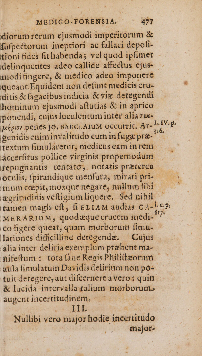 | MEDIGO.FORENSIA. | 4?2 diorum rerum ejusmodi imperitorum &amp; fufpecorum ineptiori ac fallaci depofi- tioni fides fithabenda; vel quod ipfimet - delinquentes adeo callide affectus ejus- . modi fingere, &amp; medico adeo imponere iqueant.Equidem non defunt medicis eru- ditis &amp; (agacibus indicia &amp; viz detegendi hominum ejusmodi aftutias &amp; in aprico ponendi, cujusluculentuminter aliaze« —— Migioy penes Jo. BARCLAIUM Occurrit. Ar« DV? genidiseniminvalitido eum infuge pre-^ ^ textutn fimularetur, medicus eam in rem. áccerfitus pollice virginis propemodum ifepugnantis tentato, notatis praterea - (oculis, fpirandique menfura, mirari pri» fum coepit, moxque negare, nullum fibi &amp;gritudinis veftigiumliquere. Sed nihil - tamen magis eft, fi EL1AM audias CAL 6B MERARIUuM; quodeqaecrucem medi- ^ €o figere queat, quam morborum (imu. - lationes difficilline detegendz. Cujus alia inter deliria exemplum praebent ma- difetum : tota fane Regis Phili(tzorum - aula fimulatum Davidisdeliriumnon pos. tuit detegere, aut difcernere a vero: quit &amp; lucida intervalla talium morborum.» augent incertitudinem, |. - d aio WP Nullibi vero major hodie incertitudo | | major» LI 4 d