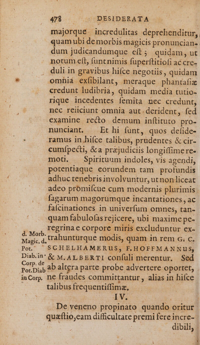 majorqué. incredulitas deprehenditur, quam ubi de morbis magicis pronuncian- dum judicandumque e(t; quidam, ut notum eft, íuntnimis fuperttitiofi ac cre- duli in gravibus hifce negotiis, quidam omhid exfibilant, meraque phantafiz credunt ludibria, quidam media tutio- rique incedentes femita nec credunt, nec reiiciunt omnia aut derident, fed examine reco demum inftituto pro- | . munciant, Et hi fünt, quos defíide- ramus in.hifce talibus, prudentes &amp; cir- cumípecti, &amp;a prajudiciis longiffimere- moti. Spirituum indoles, vis agendi, potentiaque eórundem tam profundis adhuc tenebris involvuntur, ut nonliceat adeo prómifcae cum modernis plurimis . fagarum magoruümque incantationes, ac .fafcinationes in univerfum omnes, tan- ' . quamfabulofasrejicere, ubi maxime pe- regrinae corpore miris excluduntur ex- Mane d trahunturque modis, quam in rem c. c. Magic. d. Diabin'&amp; M.ALBERTI confüli merentur. Sed Corp. de iit. Por.Diap 4b altgra parte probe advertere oportet, tantur, alias in hifce talibus frequentiíffimz, ! : | ji: En De veneno propinato quando oritur quaítio,eam difficultate premi fere incre- ! dibili, d
