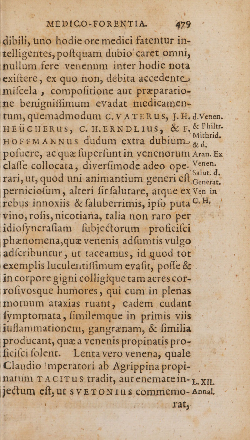 L| MEDICO-FORENTIA. 479 dibili; uno hodie ore medici fatentur i in- t1elligentes, poftqnam dubio caret omni, nullum fere venenum inter hodie nota exi(tere, ex quo non, debita accedente, miícela , compofitioné aut praparatio- ne benigniffimum evadat medicamen- tum,quemadmodum C. V ATERUS, J. H. d.Venen. HEÜCHERUS, C. H.ERNDLIUuS, &amp; r, &amp; Philtr. ' Mithrid, HOFFMANNuUus dudum extra dubium. ia: claffe collocata, diverfimode adeo Qpe- dd Mae 3 rari, ut, quod uni animantium generi eft c... perniciotum, alteri fit falutare, atque ex Ven in rebus innoxiis &amp; faluberrimis, ipfo puta C: .H vino, rofis, nicotiana, talia non raro per idiofyncrafiam fubjectorum .proficifi phanomena;quz venenis adfumtis vulgo - adícribuntur , ut taceamus, id quod tot exemplis luculentiffimum cvafit, poffe&amp; . incorpore gigni colligique tatn acres cor- rofivosque humores, qui cum in plenas motuum ataxias ruant, eadem cudant Ífymptomata , fimilemque in primis viis iuflammationem, gangranam, &amp; fimilia producant, qua a venenis propinatis pro- ficífcifolent. Lentavero venena, quale Claudio 'mperatori ab Agrippina propi- | natum TACITUS tradit, aut enemate in- ;, xm. jeetum Bib ut SYETONIUS commemo- Annal, 22 (o IS EDAFMMES d