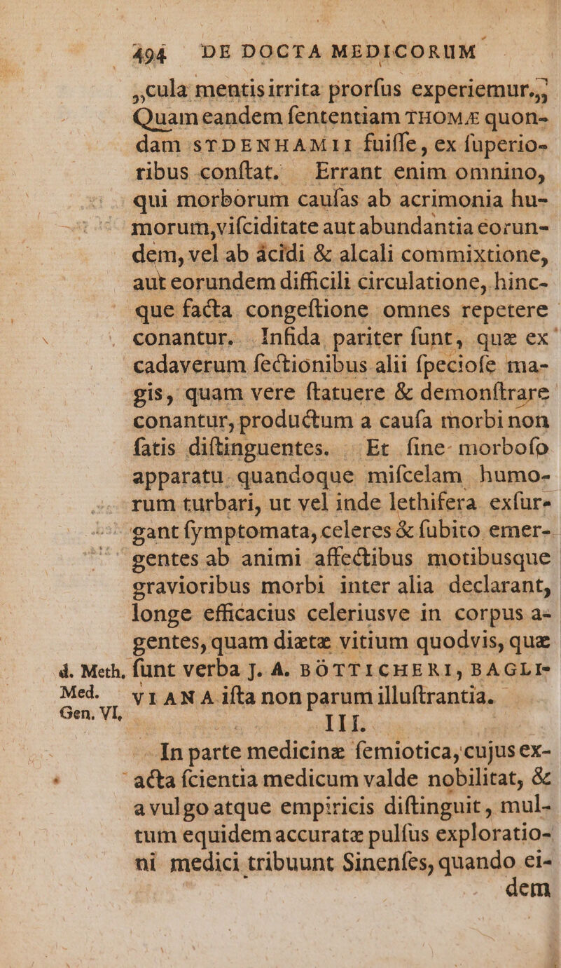,cula mentisirrita prorfus experiemur,; Quam. eandem fententiam THOME quon- dam srDENEAM 11 fuiffe, ex füperio- ribus conftat. Errant enim omnino, qui morborum caufas ab acrimonia hu- morur,vi(ciditate aut abundantia eorun- dem, vel ab ácidi &amp; alcali commixtione, aut eorundem difficili circulatione, hinc- que facta congeftione omnes repetere - conantur. Infida pariter funt, quz ex cadaverum fectionibus alii ípeciofe ma- gis, quam vere ftatuere &amp; demonftra are conantur, productum a caufa morbi non fatis GARIEAERERSS Et fine- morbofo apparatu. quandoque mifcelam. humo- rum turbari, ut vel inde lethifera. exfur« gant fymptomata, celeres &amp; fubito emer-. gentes ab animi affectibus motibusque Eee morbi inter alia. declarant, longe efficacius celeriusve in. corpus a- gentes, quam dietz vitium quodvis, que Med. VIANA ita non parum illuftrantia. - ! ALT: In parte medicinz femiotica, cujus ex-  acta fcientia medicum valde nobilitat, &amp; avulgoatque empriricis diftinguit, mul- tum equidem accurata pulfus exploratio- ni medici tribuunt Sinenfes, e ei- Cm