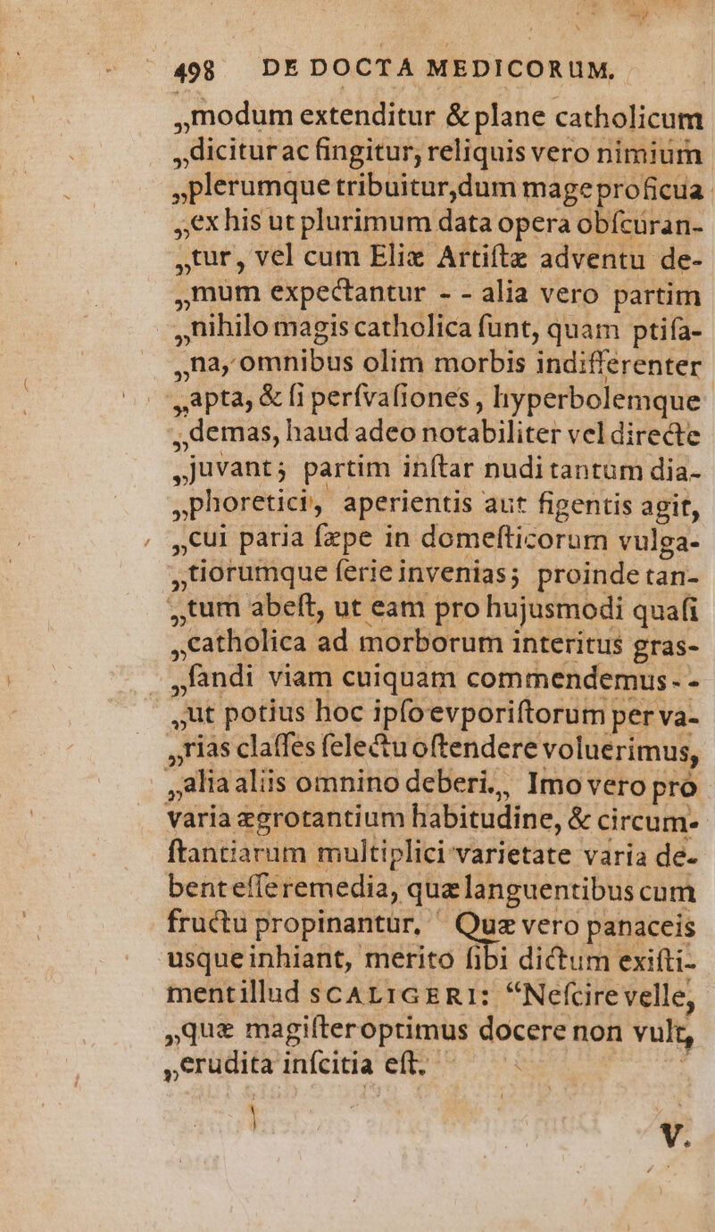 , 498 DEDOCTA MEDICORUM, modum extenditur & plane catholicum , diciturac fingitur; reliquis vero nimium plerumque tribuitur,dum mageproficua. €x his ut plurimum data opera obícuran- ,tur, vel cum Elix Artiftz adventu de- mum expectantur - - alia vero partim nihilo magis catholica funt, quam ptiía- này atibus olim morbis indifferenter Apta, & [1 perfva(iones ; hyperbolemque . demas, haud adeo hotabiliter veldirecte , juvant; partim inftar nudi tantum dia- ,phoretici, aperientis aut figentis agit, cul paria fepe in domefticorum vulga- »tiorumque ferie invenias; proinde tan- ,tum abeft, ut eam pro hujusmodi quafi catholica ad morborum interitus. gras- : - fandi viam cuiquam commendemus. - | ut potius hoc ipfoevporiftorum per va- ,rias clatfes felectu oftendere voluerimus, : alia aliis omnino deberi., Imo vero pro varia egrotantium habitudine, & circum. ftantiarum multiplici varietate varia de- benteffe remedia, qua languentibus cum fructu propinantur, : Ow vero panaceis usqueinhiant, merito fibi dictum exifti- mentillud scAL1TGER1: Nefcire velle, que magifteroptimus docere non vult, erudita inícitia eft. : | | E v.