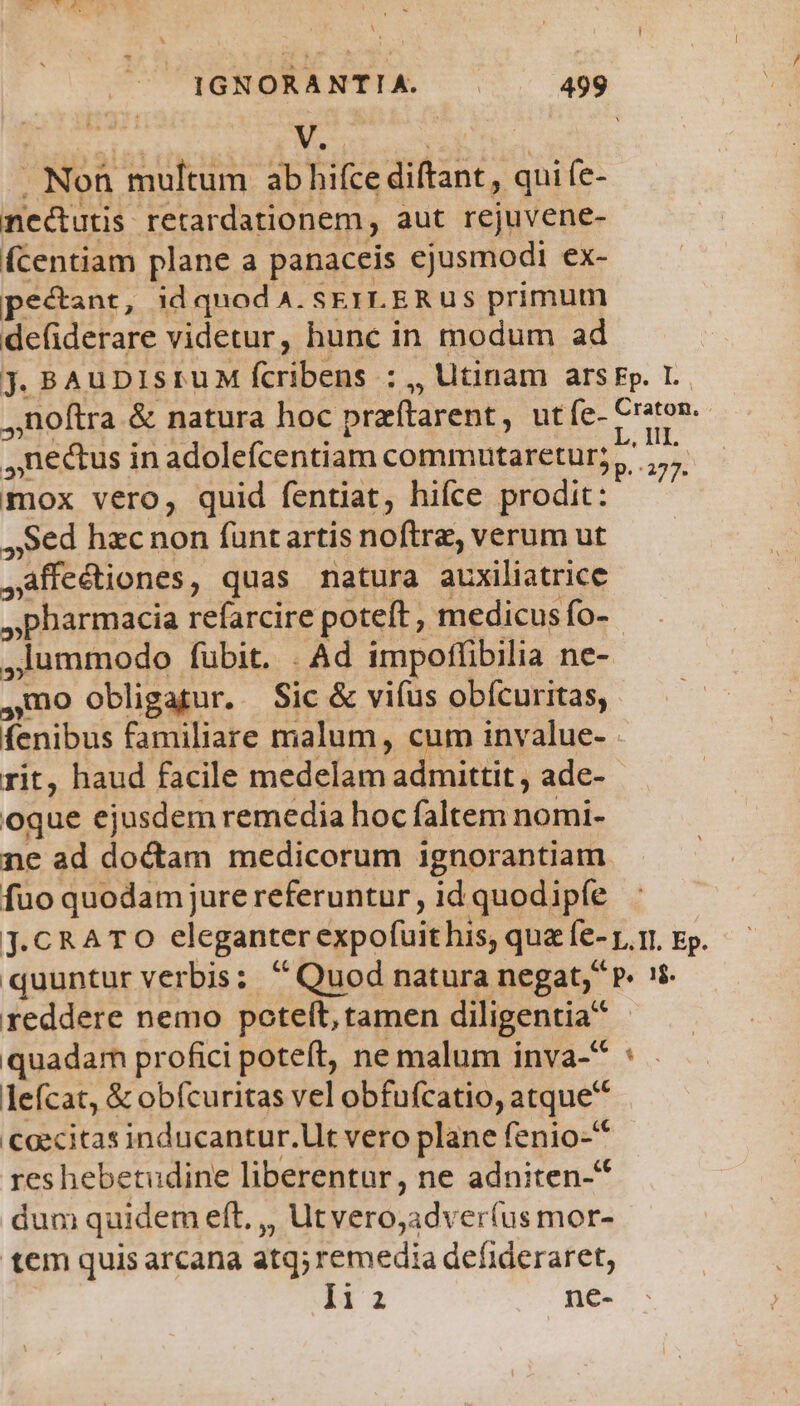  | | Noh multum ab hifce diftant, qui fe- nectutis retardationem , aut rejuvene- fcentiam plane a panaceis ejusmodi ex- pecant, id quod A. ser ER us primum defiderare videtur, hunc in modum ad jJ. BAuDIsruM fcribens : ,, Utinam ars Fp. I. noftra &amp; natura hoc praítarent, utíe- Craton. ,nectus i in adolefcentiam commutaretur? à mox vero, quid fentiat, hifce prodit: ,,Sed hzc non funt artis noftre, verum ut -affc&amp;tiones, quas natura auxiliatrice - pharmacia refarcire poteft, medicus fo- ,lummodo fubit. . Ad impoffibilia ne- ,mo obligatur. Sic &amp; vifus obícuritas,. fenibus familiare malum, cum invalue- rit, haud facile medelam admittit , ade- oque ejusdem remedia hoc faltem nomi- ne ad doctam medicorum ignorantiam fuo quodam jure referuntur , id quodipfe j.CRATO eleganter éxpofuit his, quz fe- p.i, Ep. - quuntur verbis; Quod natura negat, P» oin reddere nemo poteft, tamen diligentia quadar profici poteft, ne malum inva- lefcat, &amp; obfcuritas vel obfufcatio, atque Caecitas inducantur.Ut vero plane fenio- reshebetudine liberentur, ne adniten-* dum quidem eft, ,, Ut veróyadv eríus mor- tem quis arcana atq; remedia defideraret, i11 ne- * ZP 277 34»