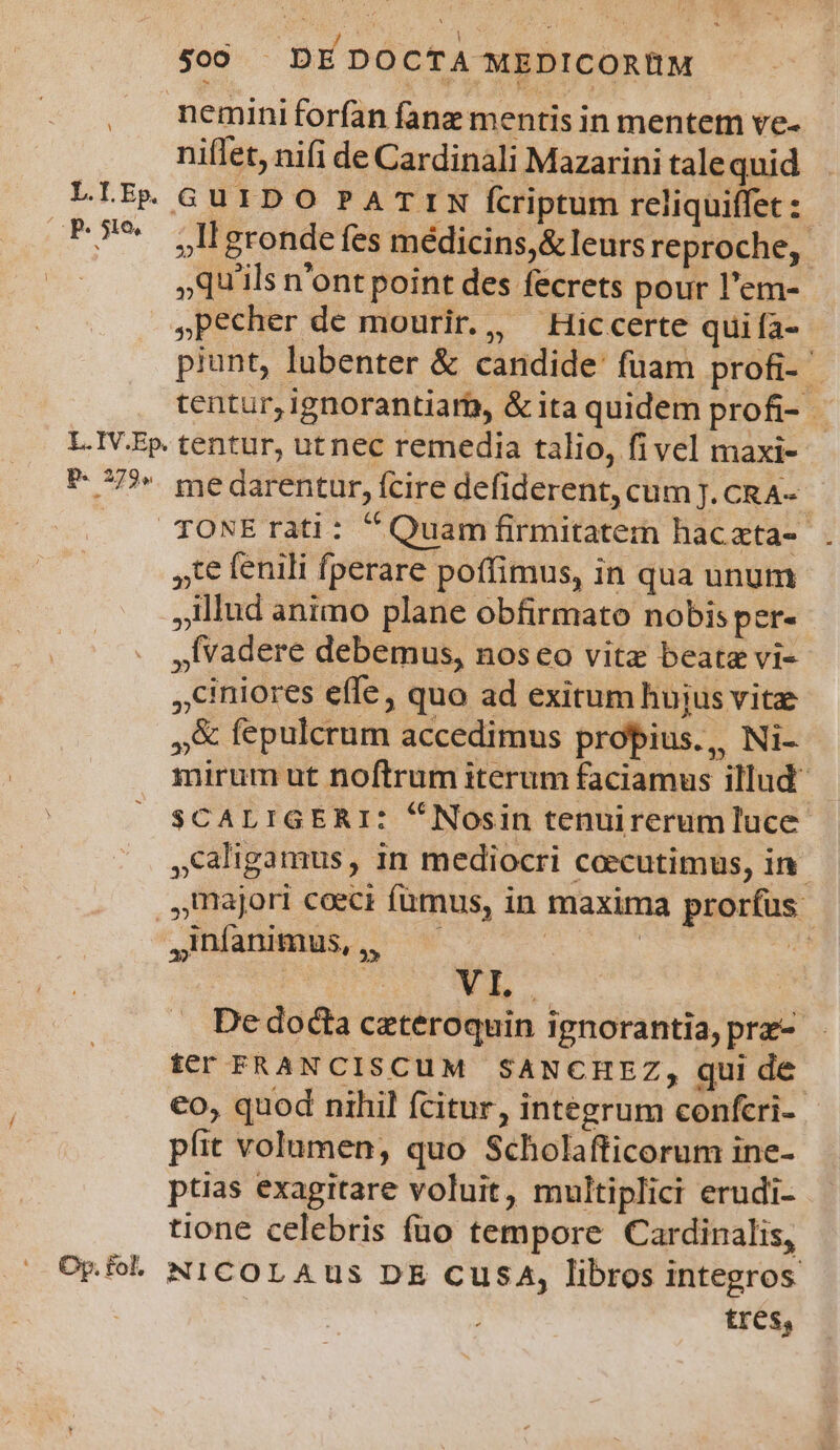 nemini forfan fanz mentis in mentem ve- niflet, nifi de Cardinali Mazarini tale quid LLEpR GUIDO PATIN fcriptum reliquiffet :: B9 jUgronde fes médicins,&amp; leurs reproche, | qu'ils n'ont point des fecrets pour l'em- »Pecher de mourir., ^ Hiccerte qui fa- piunt, lubenter &amp; candide fuam profi- ^ tentur, ignorantiar, &amp; ita quidem profi- L.IV.Ep. tentur, ut nec remedia talio, fivel maxi- *- 772 medarentur, fcire defiderent, cum J.CRA- |. TONErati: Quam firmitatem hacata- ,t€ fenili fperare poffimus, in qua unum illud animo plane obfirmato nobis per- ,Ívadere debemus, noseo vite beate vi- ,Ciniores effe, quo ad exitum hujus vite »&amp; fepulcrum accedimus propius., Ni- mirum ut noftrum iterum faciamus illud SCALIGERI: *Nosin tenuirerumluce- ,Caligamus, in mediocri coecutimus, in. majori coeci fumus, in maxima prorfus ,dníanimus,, —— s | B. : 2 XT, | De docta ceteroquin ignorantia, prz- ter FRAN CISCUM SANCHEZ, qui de. €o, quod nihil fcitur, integrum confcri-- píit volumen, quo Scholafficorum ine- ptias exagitare voluit, multiplici erudi- tione celebris füo tempore Cardinalis, Opfoh NICOLAUS DE CusA, libros integros ! tres, E