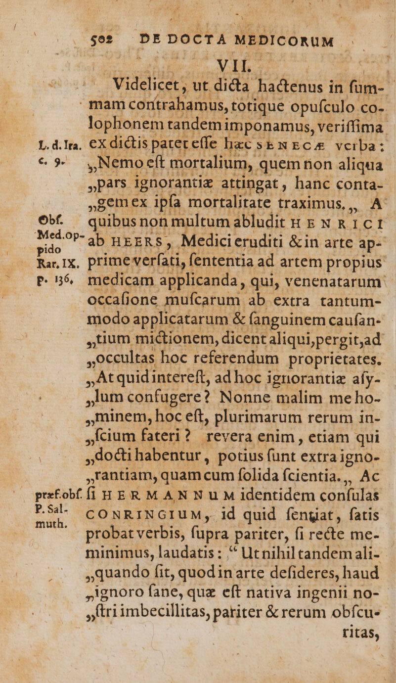 (207 3E | My Videlicet; ut dicta hadenus in füm- mam cortrahamus, totique opufculo co- lophonem tandemi imponamus, veriffima. L.d.Ira, €X dictis | patet effe. hac SENECA vcrba: € 5. ,Nemoeft mortalium, . quem non aliqua pars ignorantiz attingat ; hanc conta- »gemex ipfa mortalitate traximus,,, A Ob. — quibus non multum abludit t &amp; N &amp; 1c 1 ido ?Pab HEERS, Medici eruditi &amp;in arte ap- Rar Ix, prime verfati, fententia ad artem propius P. 56, medicam applicanda, qui, venenatarum: occafione mufcarum ab extra tantum- modo ap plicatarum &amp; (anguinem caufan- uum. midionem, dicent aliqui;pergit,ad occultas hoc referendum proprietates. At quidintereft, adhoc i ignorantiz afy- .]um confugere? Nonne malim me ho- minem, hoc eft, plurimarum rerum in- .fcium fateri? revera enim , etiam qui , dodi habentur, potius fünt extra igno- ,rantiam, quam cum folida fcientia.,, Ac Oprfobffli HER MAN Nu M identidem confülas POL CONRINGIUM, id quid fengat, fatis TU - probat verbis, füpra pariter, fi recte me- minimus, laudatis: ^ Utnihiltandemali- - quando fit, quodinarte defideres, haud ignoro fane, quz eft nativa ingenii no- - »triimbecillitas, pariter &amp; rerum obfcu- ritas,