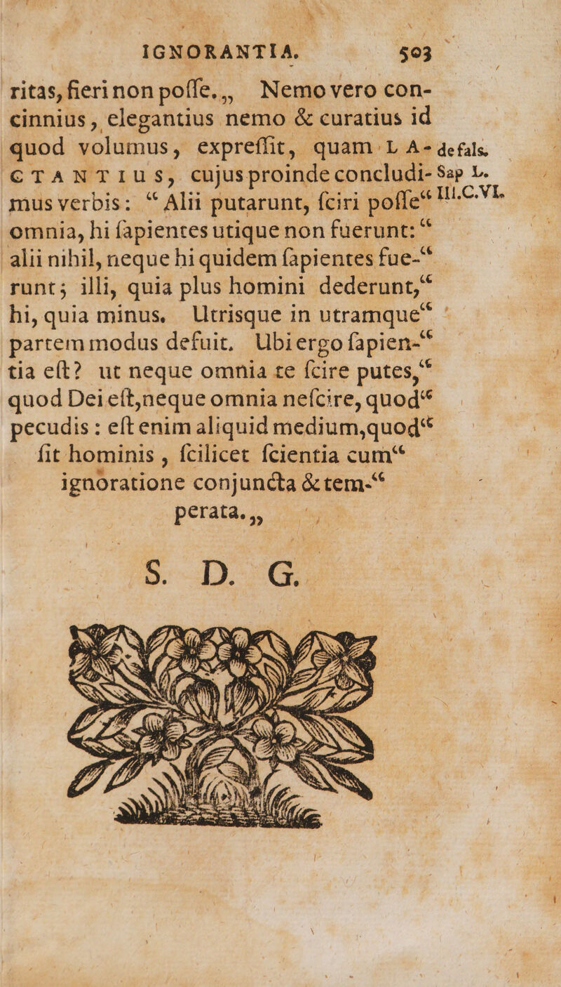 A : : : P IGNORANTIA. $03 ritas,fierinon poffe, Nemo vero con- cinnius, elegantius nemo &amp; curatius id quod volumus, expreffit, quam L A-defals - CTANTIUS, cujusproinde concludi- Sap v. d mus verbis: ^ Alii putarunt, fciri poffe pr omnia, hi (apientesutique non fuerunt: * alii nihil, neque hi quidem fapientes fue-* runt; illi, quia plus homini dederunt; hi, quia minus, lltrisque in utramque ' partem modus defuit, Ubiergo fapien- 1 tia e(t? ut neque omnia te (cire putes, quod Dei eítjneque omnia neífcire, quod pecudis : eft enim aliquid medium,quod* fit hominis , fcilicet fcientia cum ignoratione conjuncta &amp; tem.* perata.,,
