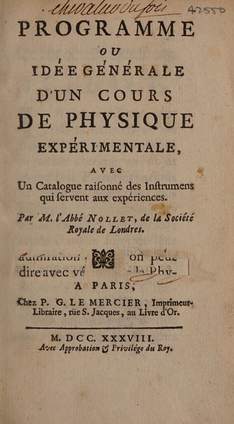 CHIMUUIIN LITE. ass PROGRAMM E jé IDÉEE GENERALE D'UN COURS DE PHYSIQUE 2 tn id Un Catalogue raifonné des Inftrumens qui fervent aux Expériences. ne . Par A, l'Abbé NozzeT; de la Sociéré Royale de Londres. nr e. où peus direavec va ls bhu. | À PARIS: Fa Chez P. G. LE MERCIER , Im panens Libraire , rüe S. Jacques, au Livre M DCC. XXXVIII. = Avec Approbation {5 Privilége du Roye