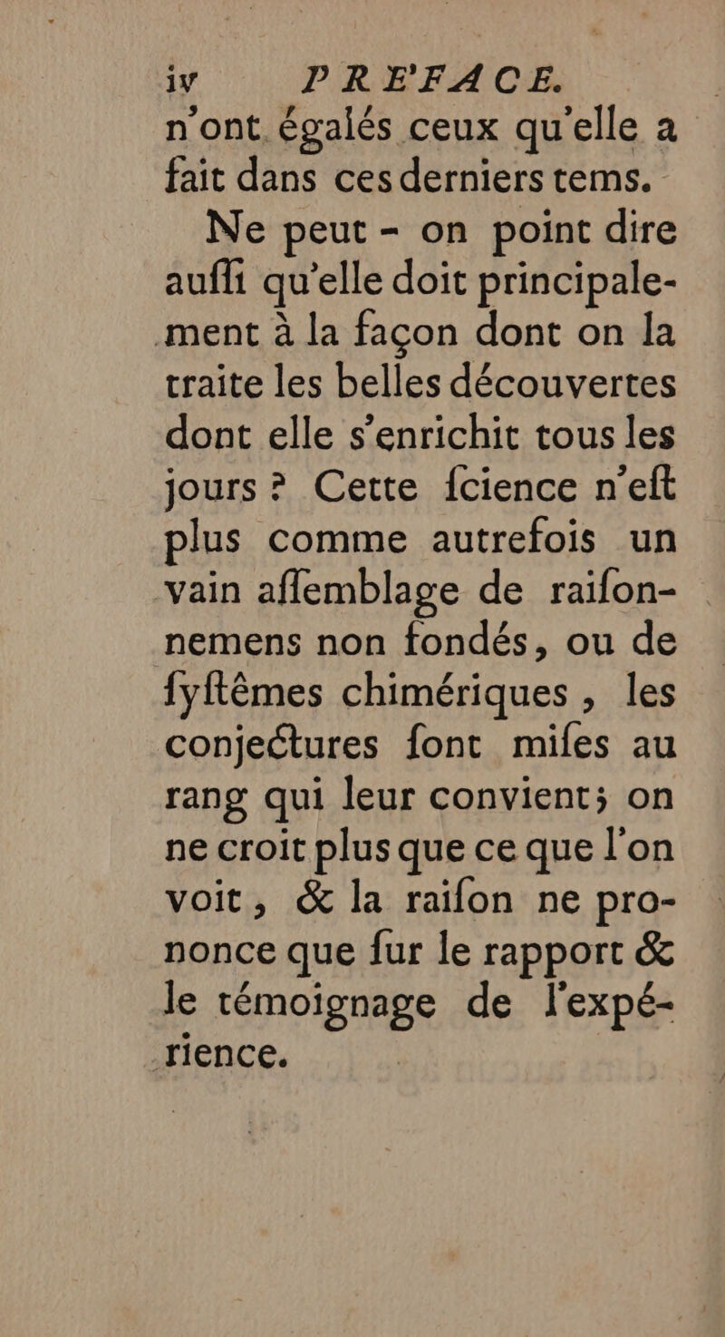 1v PRE'FACE. n'ont. égalés ceux qu'elle a fait dans ces derniers tems. Ne peut - on point dire aufli qu’elle doit principale- ment à la façon dont on la traite les belles découvertes dont elle s'enrichit tous les jours ? Cette {cience n'eft plus comme autrefois un vain aflemblage de raifon- nemens non fondés, ou de fyftêmes chimériques , les conjectures font miles au rang qui leur convient; on ne croit plus que ce que l'on voit, &amp; la raïfon ne pro- nonce que fur le rapport &amp; le témoïgnage de l'expé- rience.