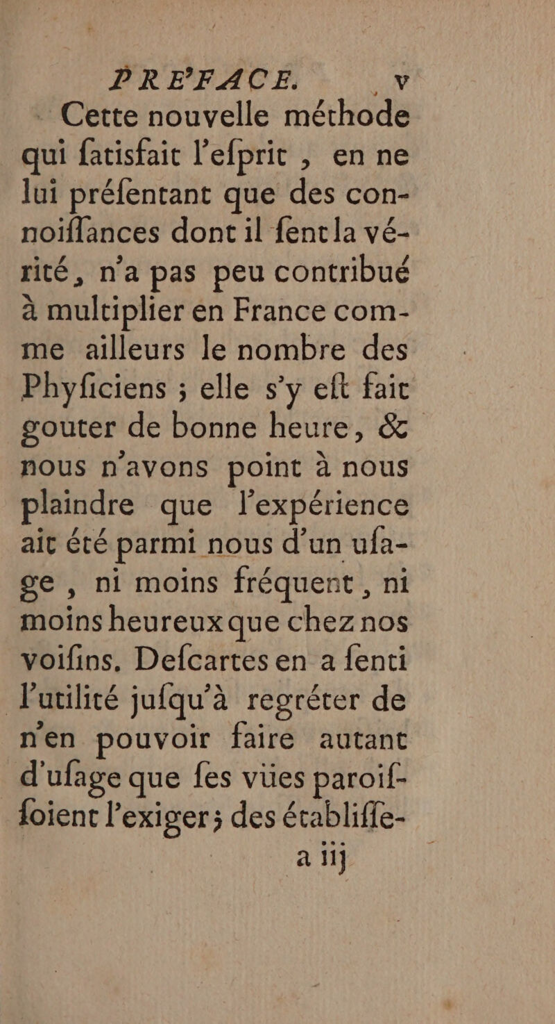 PRE FACE. _V Cette nouvelle méthode qui fatisfait l’efprit , en ne lui préfentant que des con- noiflances dont il {ent la vé- rité, n'a pas peu contribué à multiplier en France com- me ailleurs le nombre des Phyficiens ; elle s’y eft faic gouter de bonne heure, &amp; nous n'avons point à nous plaindre que l'expérience ait été parmi nous d’un ufa- ge , ni moins fréquent, ni moins heureux que chez nos voifins. Defcartes en a fenti Putilité jufqu'à regréter de nen pouvoir faire autant d'ufage que fes vües paroif- foient l’exiger; des établiffe- a iij