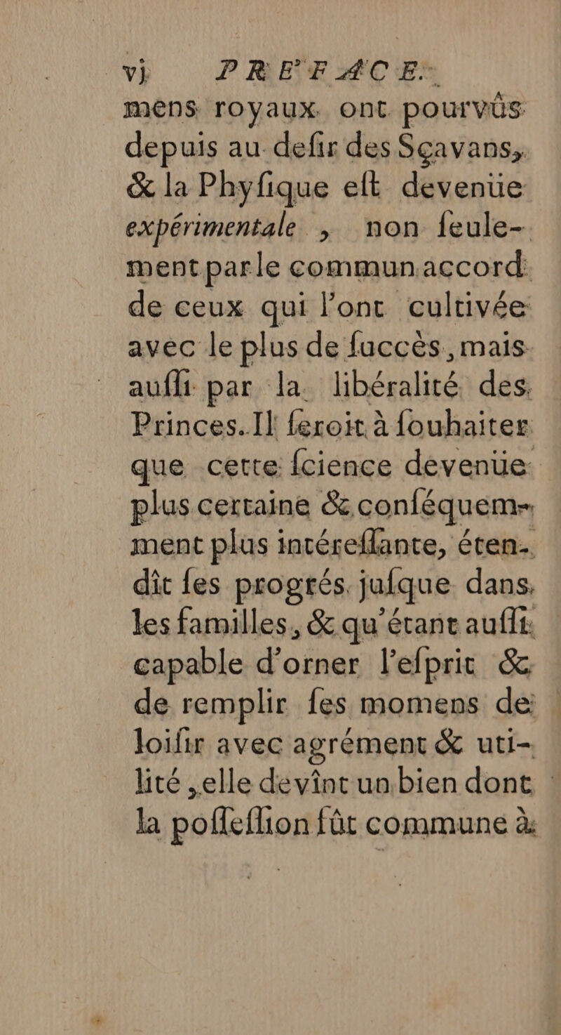 v) PREFACE* mens royaux. ont pour vÜs depuis au defir des Sçavans, &amp; la Phyfique eft devenue expérimentale ; non feule-. ment parle communaccord: de ceux ani Jont cultivée avec le plus de fuccès, mais aufli par la. bhégalité des. Princes. Il feroit à fouhaiter que cette fcience devenüe: plus certaine &amp; conléquem- ment plus incéreflante, éten.… dit fes progtés. jufque dans, les familles, &amp; qu'étant aufit. capable d'orner l’efprit &amp; de remplir fes momens de . loifir avec agrément &amp; uti- lité elle devint un bien dont la polleflion fût commune à