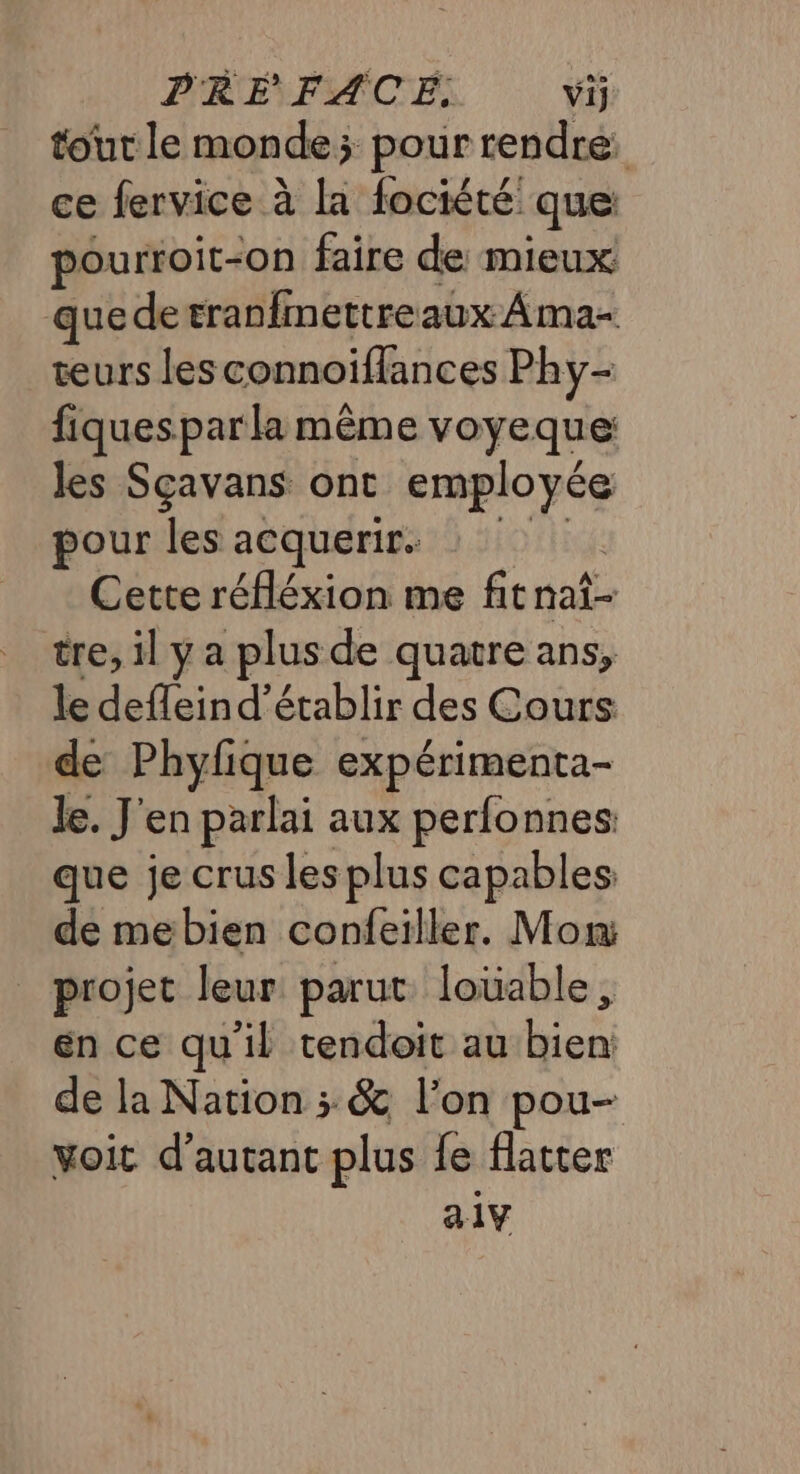 PRE FACE: vij tout le monde; pour rendre ce fervice à la fociété que pourroit-on faire de mieux quedetranfmettreaux Ama- teurs lesconnoiflances Phy- fiquesparla même voyeque les Sçavans ont roue pour les acquerir. Cette réfléxion me fitnai- tre, il y a plus de quatre ans, le defleind’établir des Cours de Phyfique expérimenta- Je. J'en parlai aux perfonnes que je crus les plus capables de mebien confeiller. Mon: projet leur parut louable en ce qu'il tendoit au HE de la Nation ; &amp; l’on pou- voit d'autant plus fe flatter a1Y