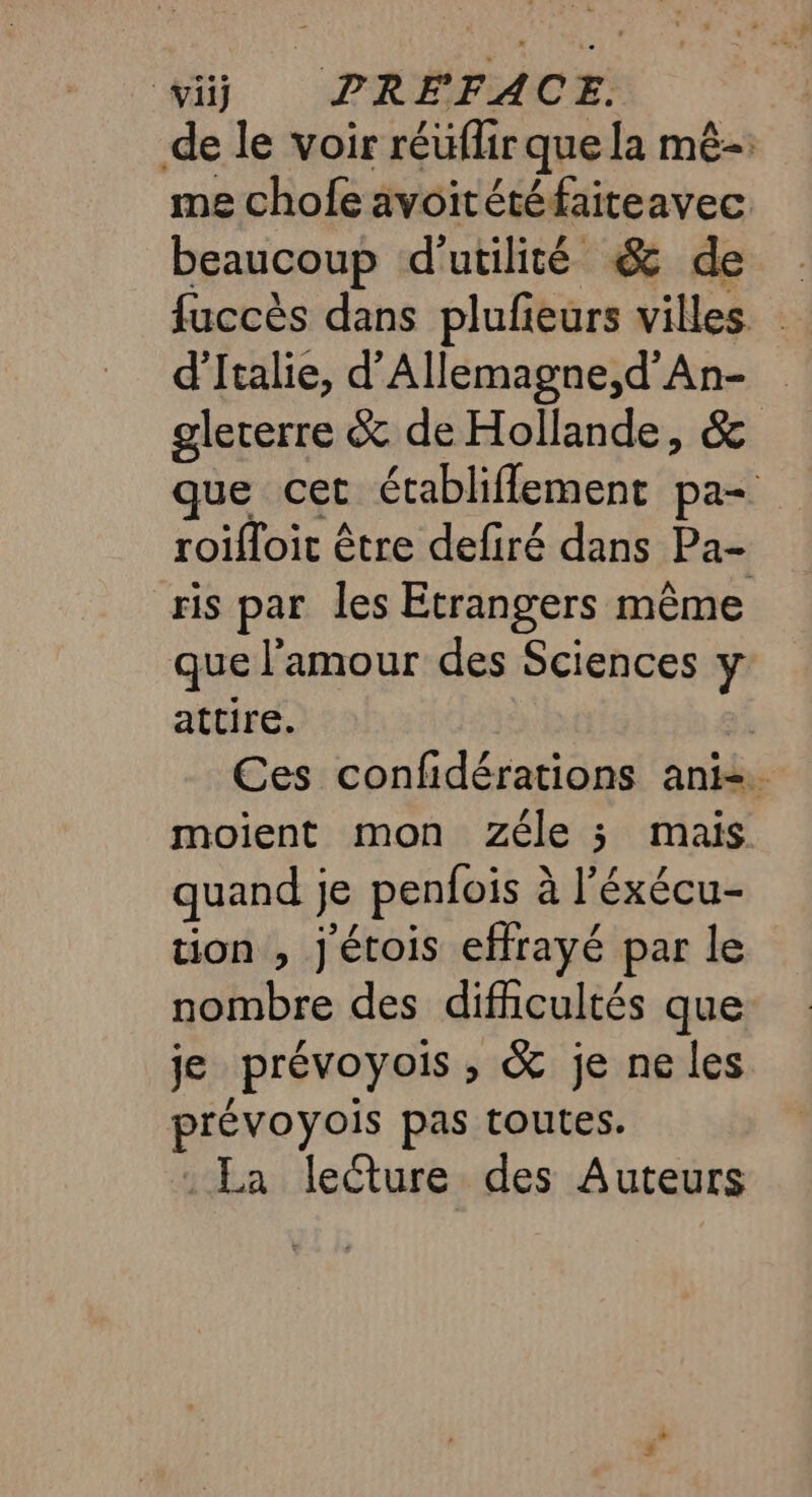 viij PRÉFACE. de le voir réüflir que la mê- me chofe avoitétéfaiteavec beaucoup d'utilité &amp; de fuccès dans plufieurs villes. d'Italie, d’Allemagne,d’'An- glererre &amp; de Hollande, &amp; que cet établiflement pa roifloit être defiré dans Pa- ris par les Etrangers même que l'amour des Sciences y attire. 3! Ces confidérations ani. moient mon Zéle 3 mais quand je penfois à l’éxécu- tion , j'étois effrayé par le nombre des difficultés que je prévoyois , &amp; je ne les prévoyois pas toutes. _La lecture des Auteurs