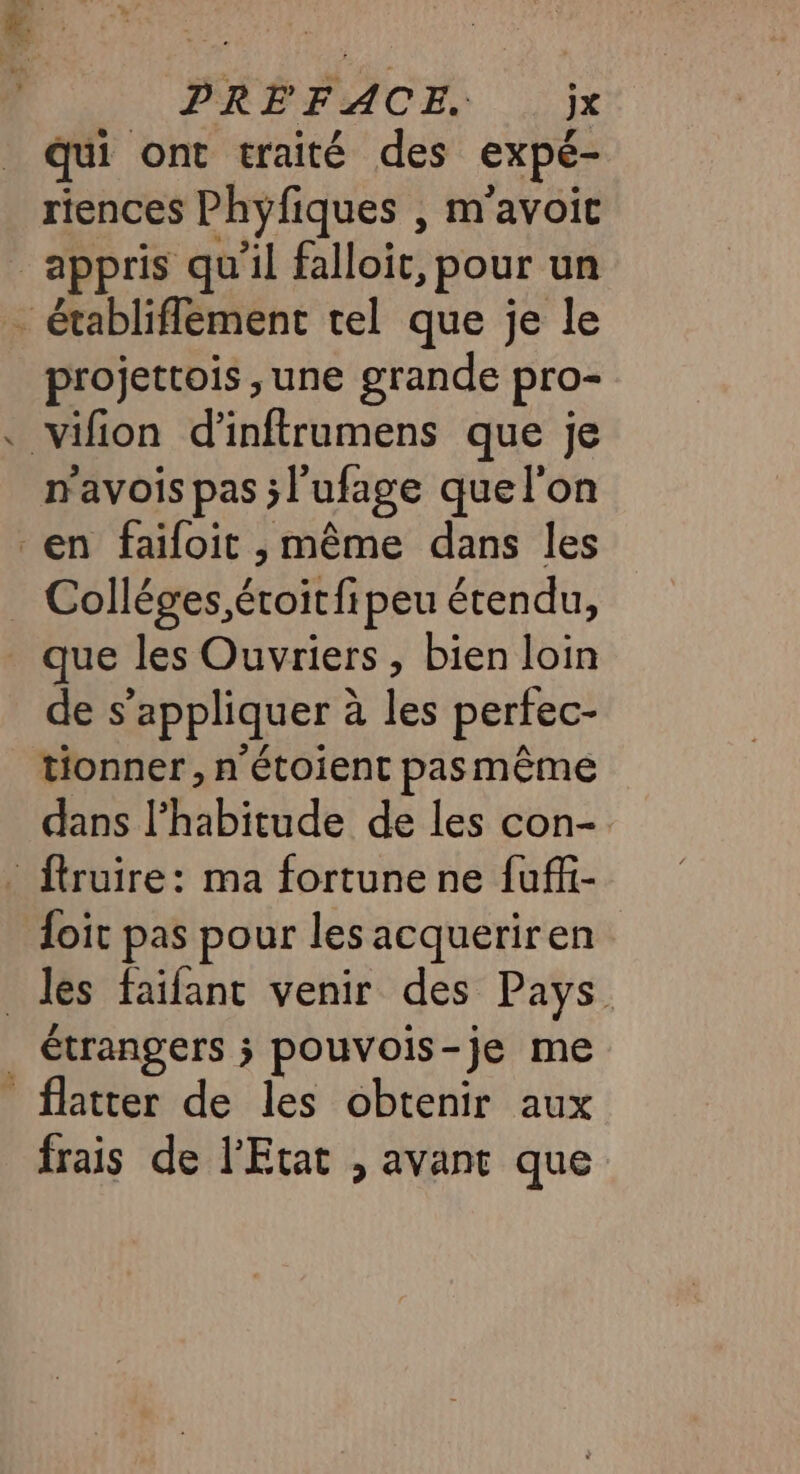 PRÉFACE. jx qui ont traité des expé- riences Phyfiques , m'avoit appris qu'il falloir, pour un - établiflement tel que je le projettois ,une grande pro- vifion d’inftrumens que je mavois pas ;l'ufage quel'on en faiïfoit , même dans les _ Colléges,éroitfipeu étendu, que les Ouvriers, bien loin de s'appliquer à les perfec- tionner, n'étoient pasmême dans l'habitude de les con- . ftruire: ma fortune ne fuffi- foit pas pour les acqueriren les faïfant venir des Pays | étrangers ; pouvois-je me flatter de les obtenir aux frais de l'Etat , avant que