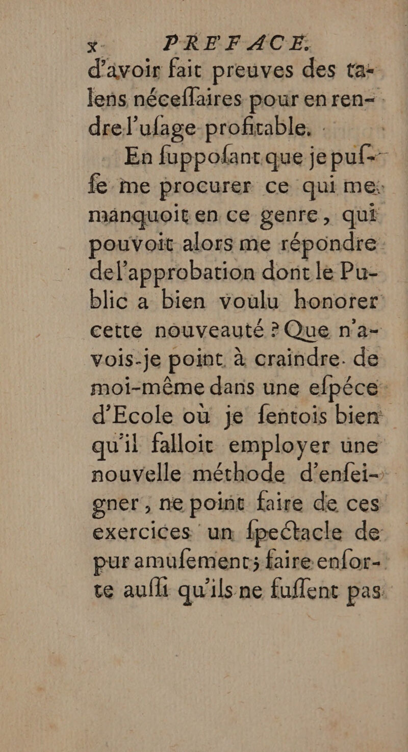 &amp;- PREFACE. d’avoir fait preuves des ta lens néceflaires pour en ren- drel’ufage profitable, : | En fuppofantque je puf- fe me procurer ce qui me: mAnquoit en ce genre, qui pouvoit alors me répondre del’approbation dont le Pu- blic a bien voulu honorer cette nouveauté ? Que n'a- vois-je point à craindre. de moi-même dans une efpéce: d’Ecole où je fentois bien: qu'il falloit employer une nouvelle méthode d’enfei- gner , ne point faire de ces exercices un fpeétacle de pur amufement; faire enfor- te aufii qu'ils ne fuflent pas