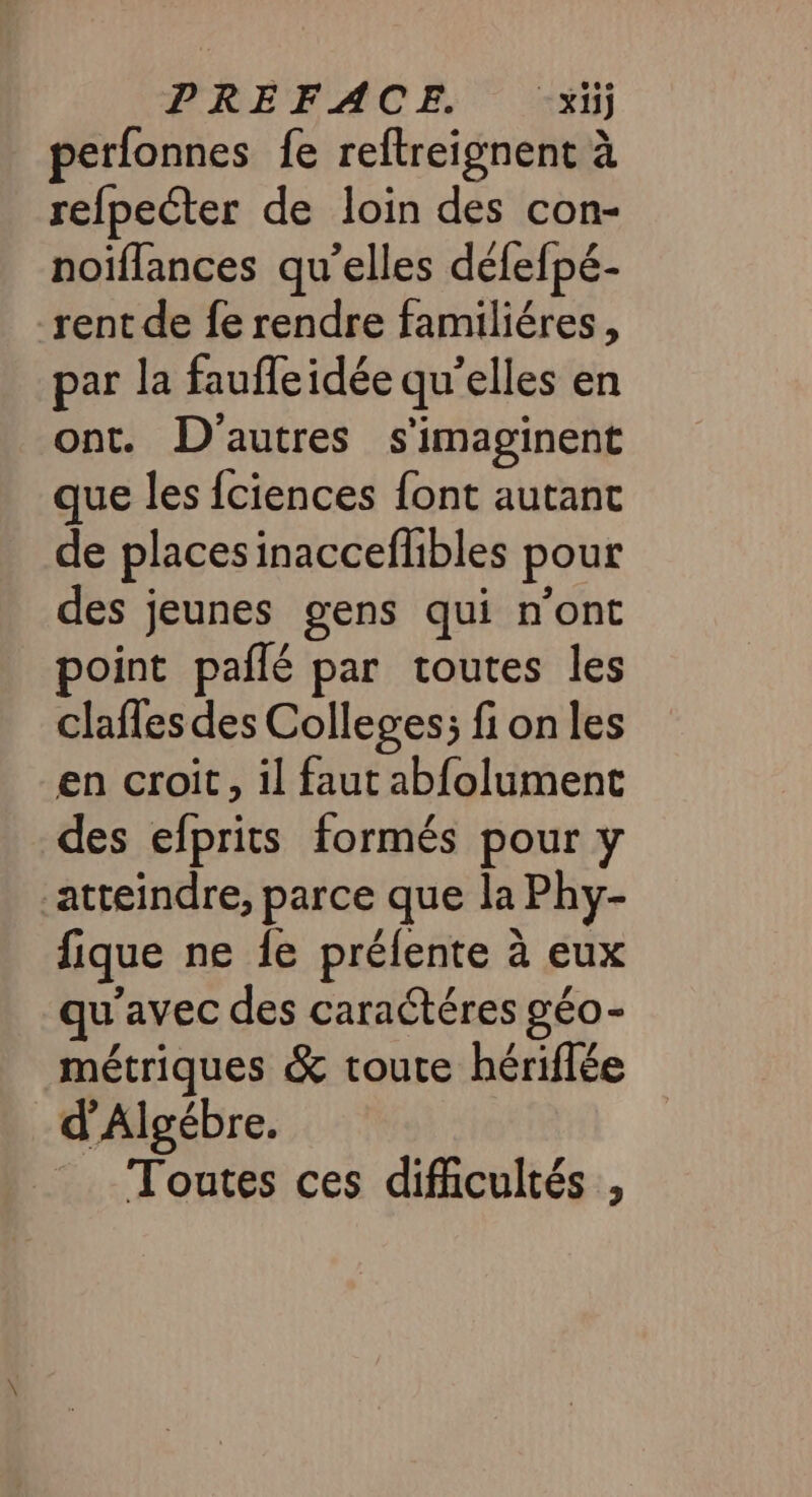 PREFACE. -x1ij perfonnes fe reftreignent à refpeéter de loin des con- noiflances qu’elles défefpé- rent de fe rendre familiéres, par la faufle idée qu’elles en ont. D'autres s'imaginent que les fciences font autant de places inacceflibles pour des jeunes gens qui n’ont point pañlé par toutes les clafles des Colleges; fi on les en croit, il faut abfolument des efprits formés pour y atteindre, parce que la Phy- fique ne {e prélente à eux qu'avec des caraétéres géo- métriques &amp; toute hériflée d’Algébre. Toutes ces difficultés ,