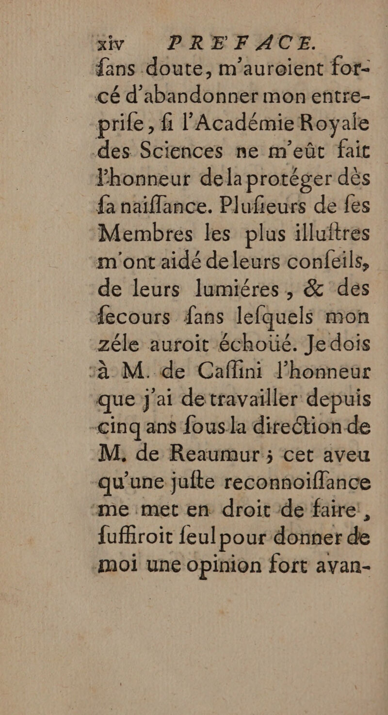 fans doute, m’auroient for- cé d'abandonner mon entre- prile, fi l’Académie Royale des Sciences ne m’ eût fait Fhonneur dela protéger dès {a naiflance. Plufieurs de fes Membres les plus illuftres m'ont aidé deleurs confeils, de leurs lumiéres, &amp; des fecours fans lefquels mon zéle auroit échoüé. Jedois à M. de Caflini l’honneur que J'ai de travailler depuis cinq ans fous la direétion de M, de Reaumur ; cet aveu qu’une jufte reconnoïflance “me met en droit de faire! , fufroit feulpour donner &amp; moi une opinion fort avan-