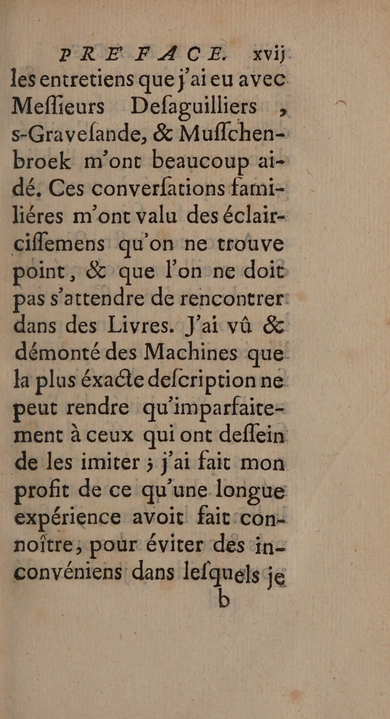 les entretiens que j'aieu avec Meflieurs Defaguilliers , s-Gravelande, &amp; Muflchen- broek m'ont beaucoup ai- dé. Ces converfations farni- liéres m'ont valu des éclair- ciflemens qu'on ne trouve point, &amp; que l'on ne doit pas s'attendre de rencontrer: dans des Livres. J'ai vû &amp; démonté des Machines que: la plus éxacte defcriptionne peut rendre qu ‘imparfaite- ment à ceux qui ont deflein de les imiter ; ÿ ai fait mon profit de ce qu'une longue expérience avoit fait: con- noître; pour éviter des in- convéniens dans lefquels ; je