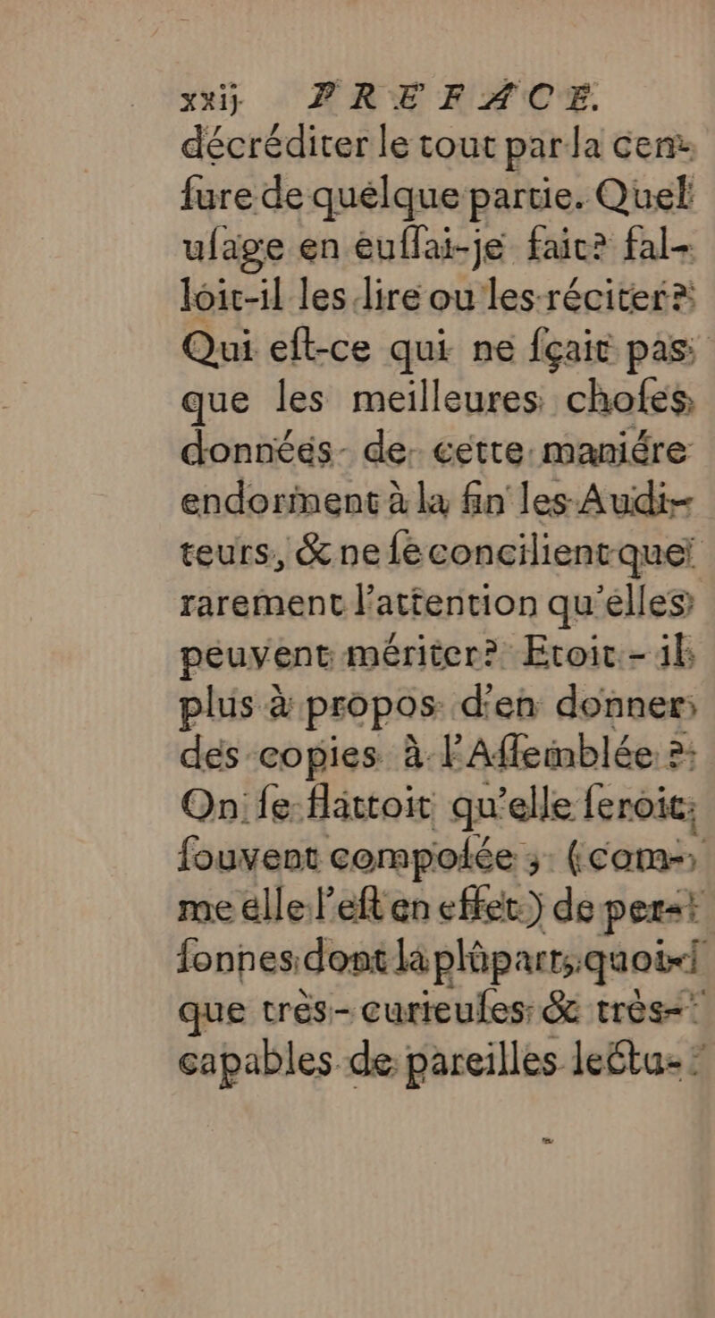 décréditer le tout parla cen: fure de quelque partie. Quel ufage en euflai-je faic? fal- loic-il les lire ou les-réciter? Qui eft-ce qui ne fçait pass que les meilleures chofes, donnéés- de: cette: maniére endorinent à la fn les Audi teurs, &amp; ne féconcilienrque rarement l'attention qu'elles peuvent mériter? Etoic-1k plus à propos d'en donner; dés copies à l'Affeinblée à; Onife:-flattoit qu'elle feroic: fouvent compolée 3 (com: me elle l’eft en effet) de per&lt;t fonnes: dont là plüparts.quoi-i que très- curieules &amp; très capables de: pareilles leétu- KL