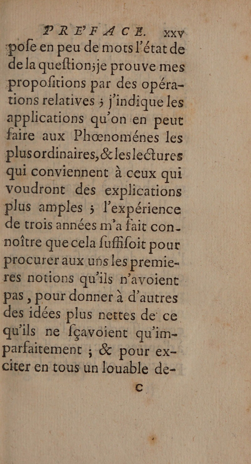 pole en peu de mots l’état de de la queftionjje prouve mes propoñtions par des opéra- tions relatives ; j'indique les applications qu'on en peut faire aux Phoœnoménes les plusordinaires,&amp;lesleGures qui conviennent à ceux qui voudront des explications plus amples ; l'expérience de trois années m’a fait con noître que cela fuff{oit pour procurer aux uns les premie- res notions qu'ils n’avoient pas , pour donner à d’autres des idées plus nettes de ce qu'ils ne fcavoient qu'im- parfaitement ; &amp; pour ex- Citer en tous un louable de- C