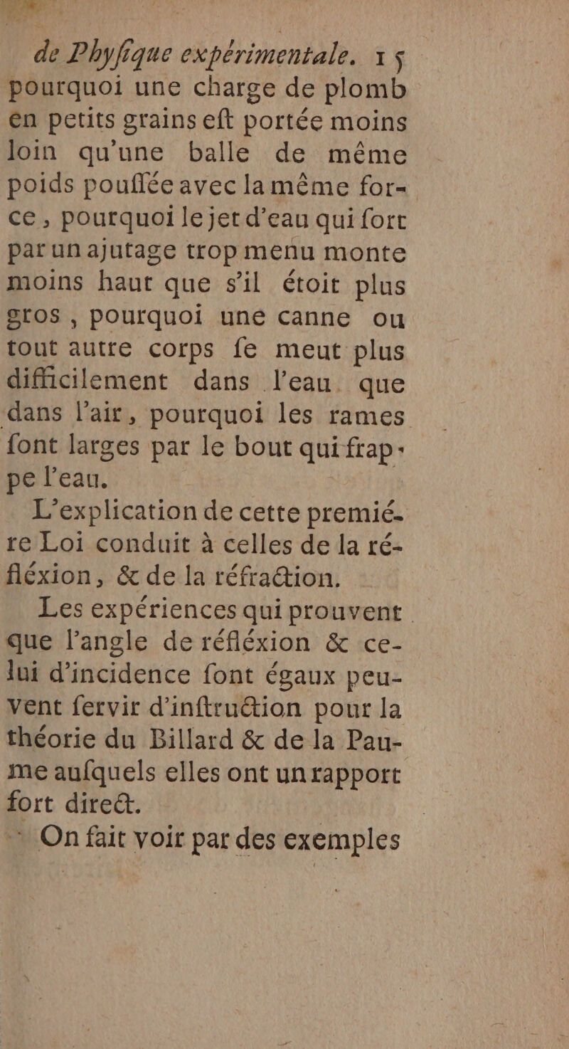 pourquoi une charge de plomb én petits grains eft portée moins Join qu'une balle de même poids pouflée avec la même for- ce, pourquoi le jet d’eau qui fort par unajutage trop menu monte moins haut que s'il étoit plus gros , pourquoi uné canne ou tout autre corps fe meut plus difficilement dans l’eau que dans l'air, pourquoi les rames font larges par le bout qui frap: pe l’eau. L’explication de cette premié.- re Loi conduit à celles de la ré- fléxion, &amp; de la réfraction. Les expériences qui prouvent que l'angle de réfléxion &amp; ce- lui d'incidence font égaux peu- vent fervir d'inftruétion pour la théorie du Billard &amp; de la Pau- me aufquels elles ont un rapport fort dire&amp;. | On fait voir par des exemples