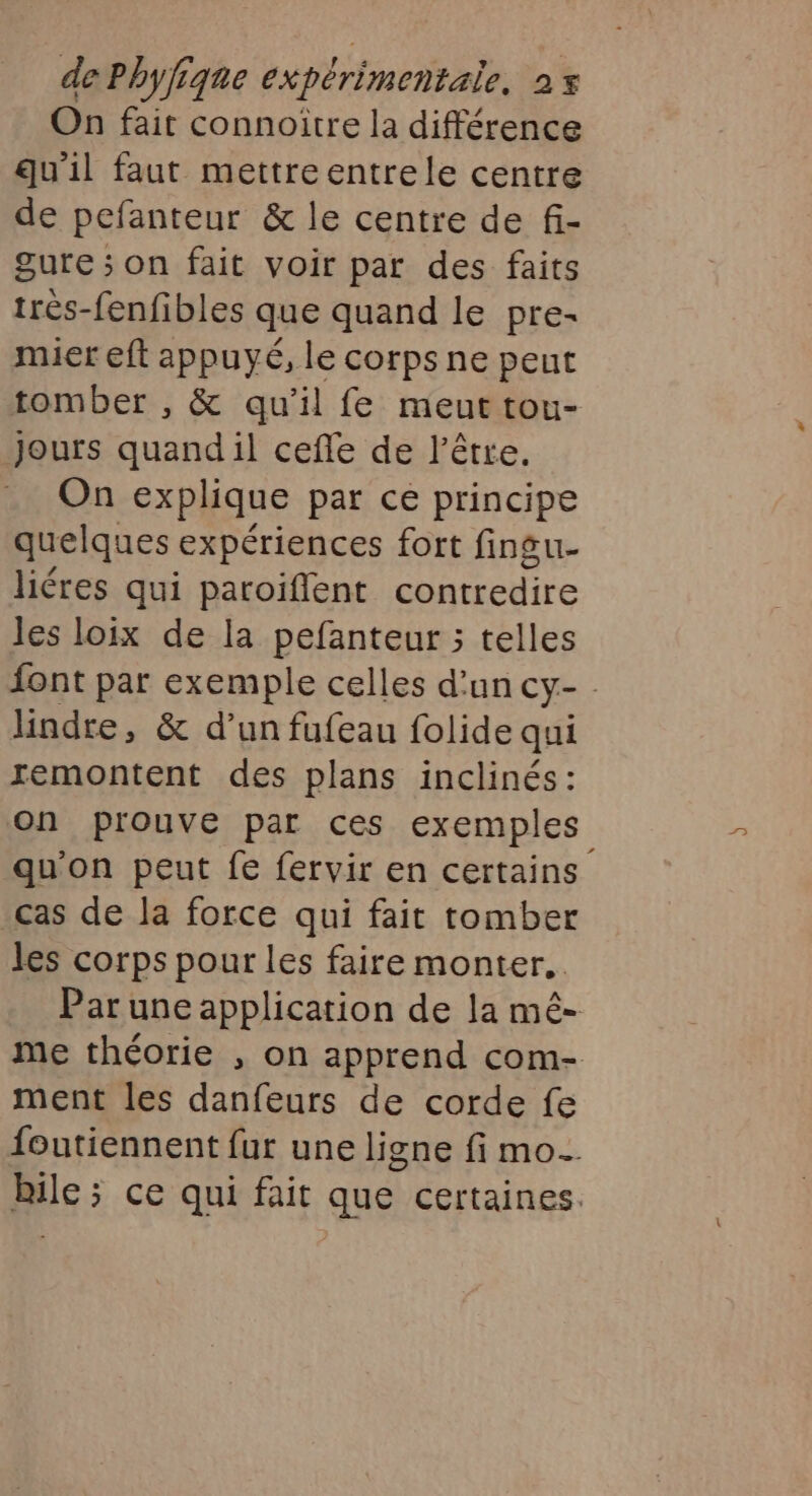 On fait connoïtre la différence qu'il faut mettreentrele centre de pefanteur &amp; le centre de fi- gure ; on fait voir par des faits très-fenfibles que quand le pre- mier eft appuyé, le corps ne peut tomber , &amp; qu'il fe meut tou- Jours quandil ceffe de l'être. On explique par ce principe quelques expériences fort finsu- liéres qui paroiffent contredire les loix de la pefanteur ; telles font par exemple celles d’un Cy- lindre, &amp; d’un fufeau folide qui remontent des plans inclinés: on prouve par ces exemples qu'on peut fe fervir en certains cas de la force qui fait tomber les corps pour les faire monter. Par une application de la mêé- me théorie , on apprend com- ment les danfeurs de corde fe foutiennent fur une ligne fi mo. Pas: ce qui fait que certaines.