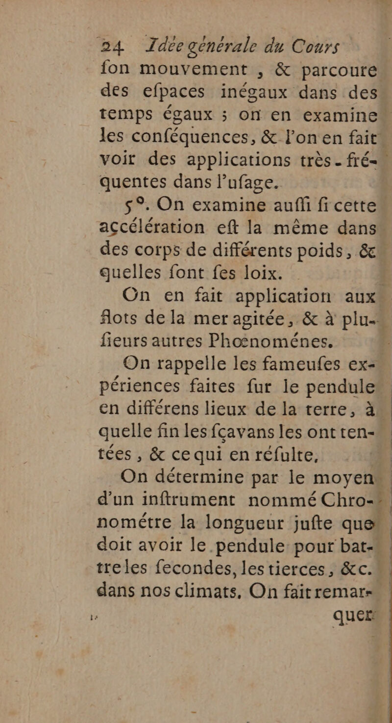 fon mouvement , &amp; parcoure des efpaces inégaux dans des temps égaux ; on en examine les conféquences, &amp; l’onen fait voir des applications très. fré= quentes dans lufage. $°. On examine auf fi cette accélération eft la même dans des corps de différents poids, &amp; quelles font fes loix. On en fait application aux flots de la mer agitée, &amp; à plu- fieurs autres Phosnoménes. On rappelle les fameufes ex- périences faites fur le pendule”. en différens lieux de la terre, à. quelle fin les fçavans les ont ten- tées , &amp; ce qui en réfulte, On détermine par le moyen“. d'un inftrument nommé Chro- nométre la longueur jufte que” doit avoir le pendule pour bat-«, treles fecondes, les tierces, &amp;c. dans nos climats, On fait remar- ques