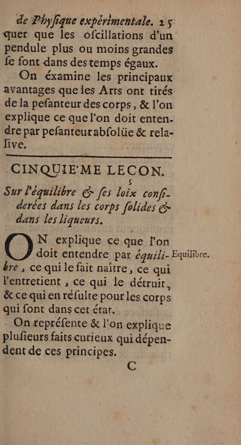 quer que les ofcillations d’un pendule plus ou moins grandes fe font dans destemps égaux. On éxamine les principaux avantages que les Arts ont tirés de la pefanteur des corps, &amp; l’on explique ce que l’on doit enten- dre par pefanteutabfolüe &amp; rela- live. CINQUIE ME LECON. S Sur l'équilibre @ [es loix conf. derées dans les corps folides &amp; dans les liqueurs. N explique ce que lon R doit entendre par égwili- Equilibre. êre, cequilefait naître, ce qui l'entretient , ce qui le détruit, &amp; ce qui en réfulte pour les corps qui font dans cet érar, On repréfente &amp; l’on explique plufieurs faits curieux qui dépen- dent de ces principes.