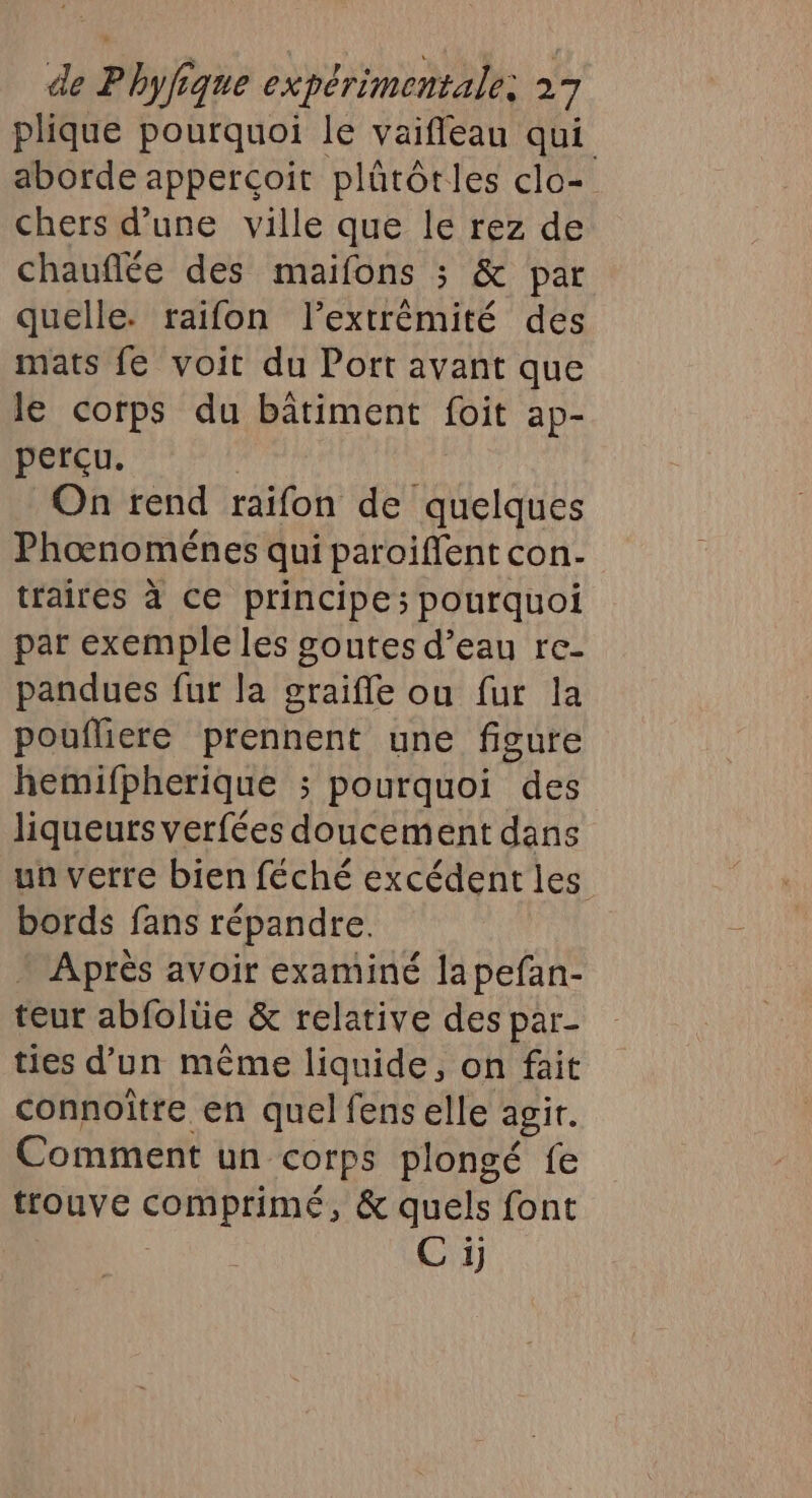 plique pourquoi le vaifleau qui aborde appercoit plûütôtles clo- chers d’une ville que le rez de chauflée des maifons ; &amp; par quelle. raifon lextrêémité des mats fe voit du Port avant que le corps du bâtiment foit ap- perçu. On rend raifon de quelques Phœnoménes qui paroiflent con- traires à ce principe; pourquoi par exemple les goutes d’eau re- pandues fut la graifle ou fur la poufliere prennent une figure hemifpherique ; pourquoi des liqueurs verfées doucement dans un verre bien féché excédent les bords fans répandre. Après avoir examiné la pefan- teur abfolüe &amp; relative des par- ties d’un même liquide, on fait connoître en quel fens elle agir. Comment un corps plongé fe trouve ORRRINES &amp; quels font C1]