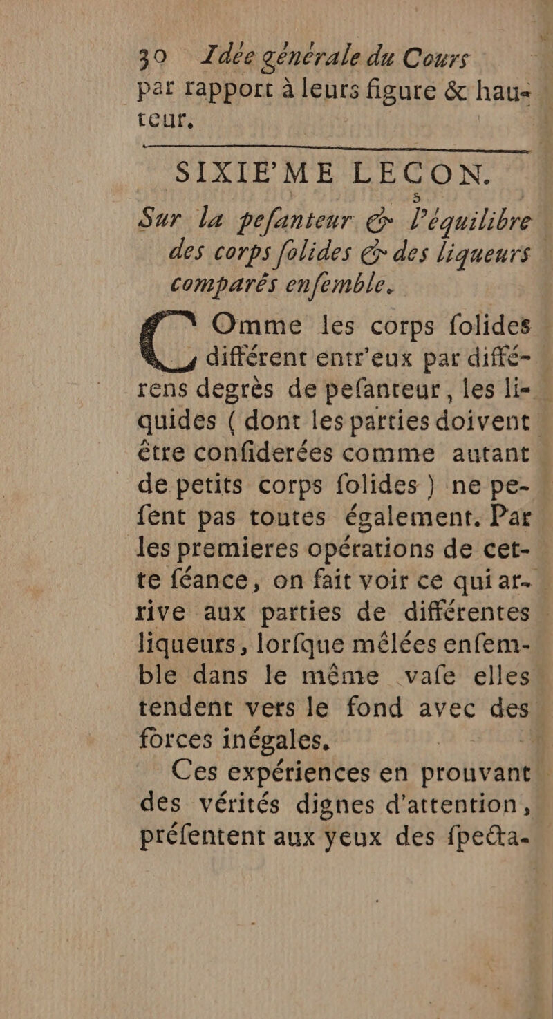 par rapport à leurs figure &amp; hau- teur, | SIXIEME LECON. Sur la pefantenur œ équilibre des corps felides &amp; des liqueurs \ comparés enfemble. Omme les corps folides différent entr'eux par diffé- _rens degrès de pefanreur, les li- quides ( dont les parties doivent. être confiderées comme autant de petits corps folides) ne pe- fent pas toutes également. Par les premieres opérations de cet- te féance, on fait voir ce qui ar... rive aux parties de différentes : liqueurs, lorfque mêlées enfem- ble dans le même vafe elles tendent vers le fond avec des forces inégales. | Ces expériences en prouvant” des vérités dignes d'attention, préfentent aux yeux des fpeéta.