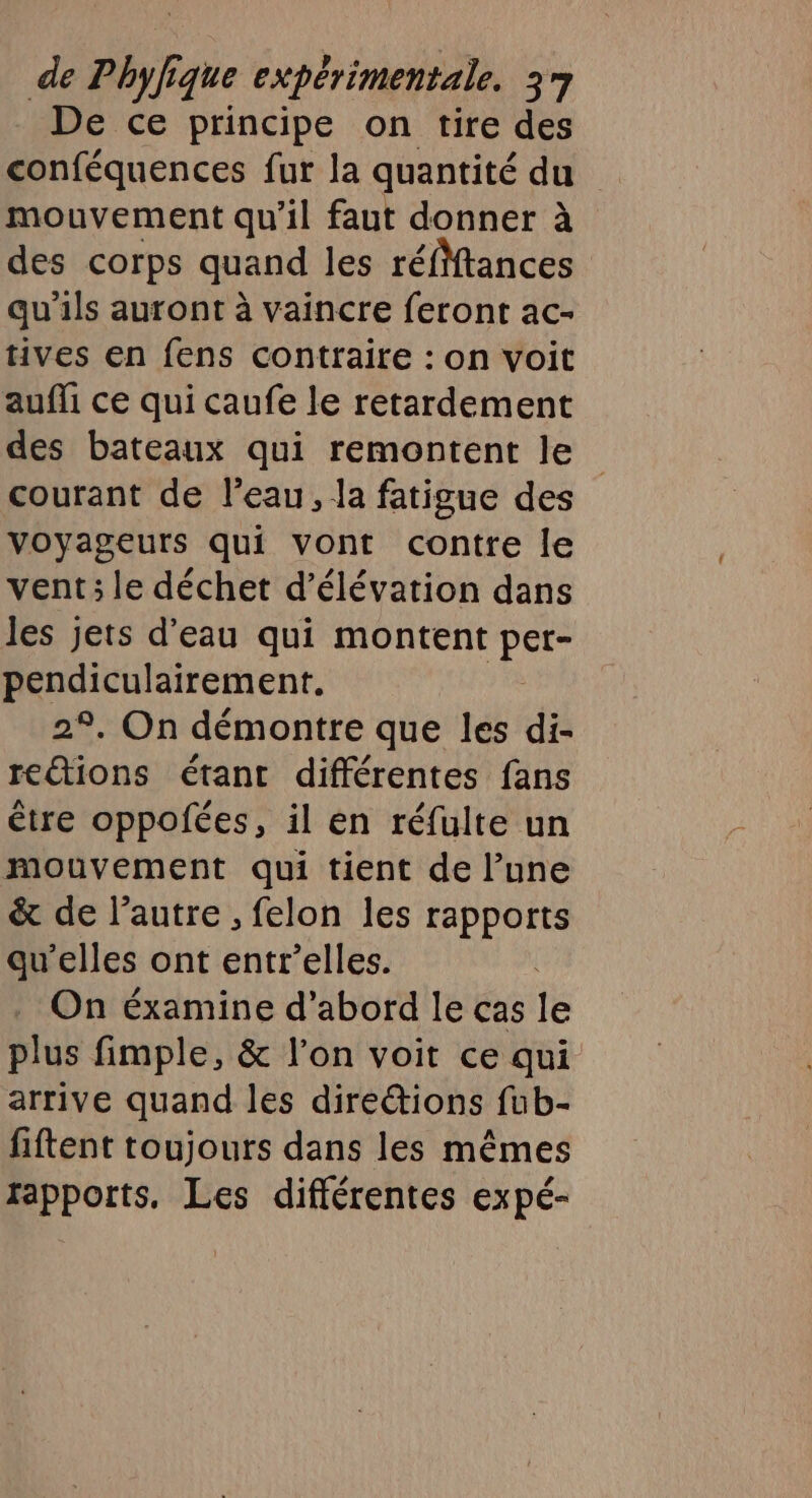 De ce principe on tire des mouvement qu’il faut donner à des corps quand les réfMtances qu’ils auront à vaincre feront ac- tives en fens contraire : on voit aufli ce qui caufe le retardement des bateaux qui remontent le courant de l’eau, la fatigue des voyageurs qui vont contre Île vent; le déchet d’élévation dans les jets d'eau qui montent ie pendiculairement. 29, On démontre que les di- reétions étant différentes fans être oppofées, il en réfulte un mouvement qui tient de l’une &amp; de l’autre , felon les rapports qu’elles ont entr’elles. On éxamine d’abord le cas le plus fimple, &amp; l’on voit ce qui arrive quand les dire@ions fub- fiftent toujours dans les mêmes rapports. Les différentes expé-