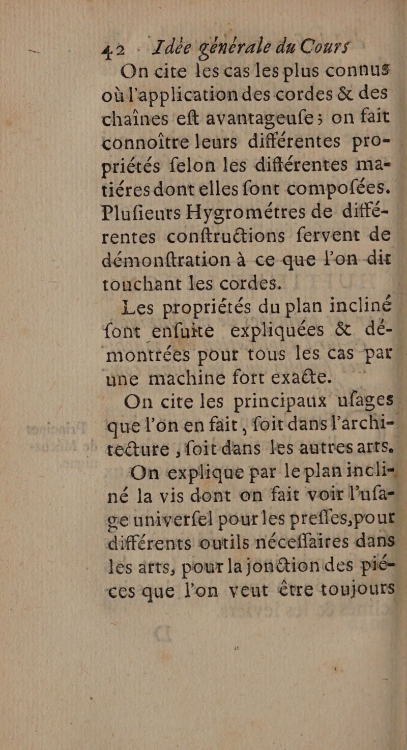 On cite les cas les plus connus où l'application des cordes &amp; des chaînes eft avantageufe; on fait connoître leurs différentes pro-. priétés felon les différentes ma- tiéres dont elles font compofées. Plufieurs Hygrométres de diffé- ! rentes conftruétions fervent de. démonftration à ce que lon-dit touchant les cordes. | Les propriétés du plan incliné, font enfuié expliquées &amp; dé- montrées pour tous les Cas par une machine fort exaëte. On cite les principaux ufages” que l’on en fait, foit dans F archi= tecture ; foit dans les autres arts. On explique par leplan inclis né la vis dont on fait voir l’ufa= ge univerfel pour les prefles,pout différents outils néceflaires dans les atts, pour lajon@tiondes pié= ces que l’on veut être toujours