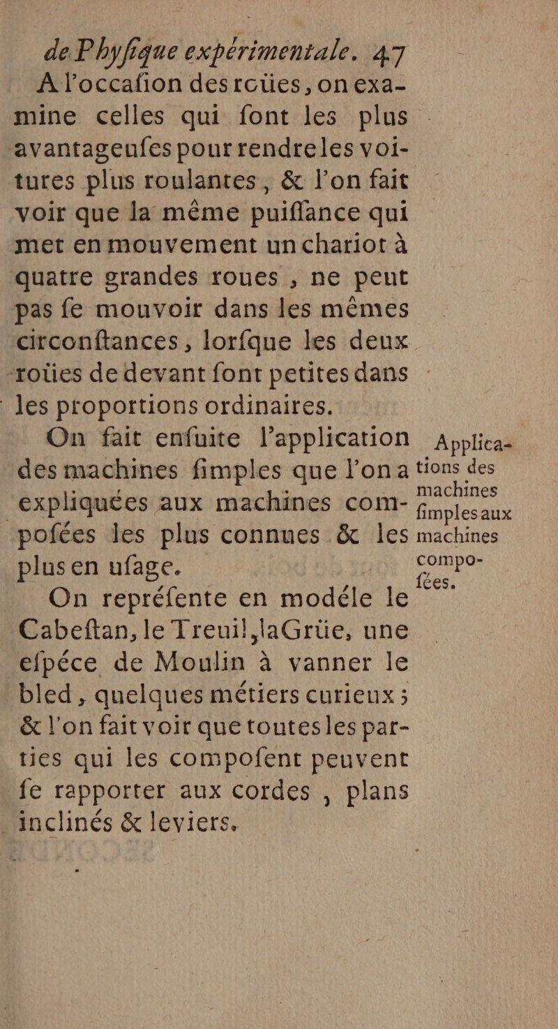 À l’occafion desroties,onexa- mine celles qui font les plus avantageufes pour rendreles voi- tutes plus roulantes, &amp; l’on fait voir que la même puiflance qui met en mouvement un chariot à quatre grandes roues , ne peut pas fe mouvoir dans les mêmes circonftances, lorfque les deux -rotes de devant font petites dans les proportions ordinaires. On fait enfuite l'application Applica= des machines fimples que l'ona Hs des “expliquées aux machines com- fol aux pofées les plus connues &amp; Îles machines plus en ufage. Pt 45 On repréfente en modéle le Cabeftan, le Treuil, laGrüe, une efpéce de Moulin à vanner le bled , quelques métiers curieux ; &amp; l’on fait voir que toutesles par- ties qui les compofent peuvent fe rapporter aux cordes , plans . inclinés &amp; leviers.