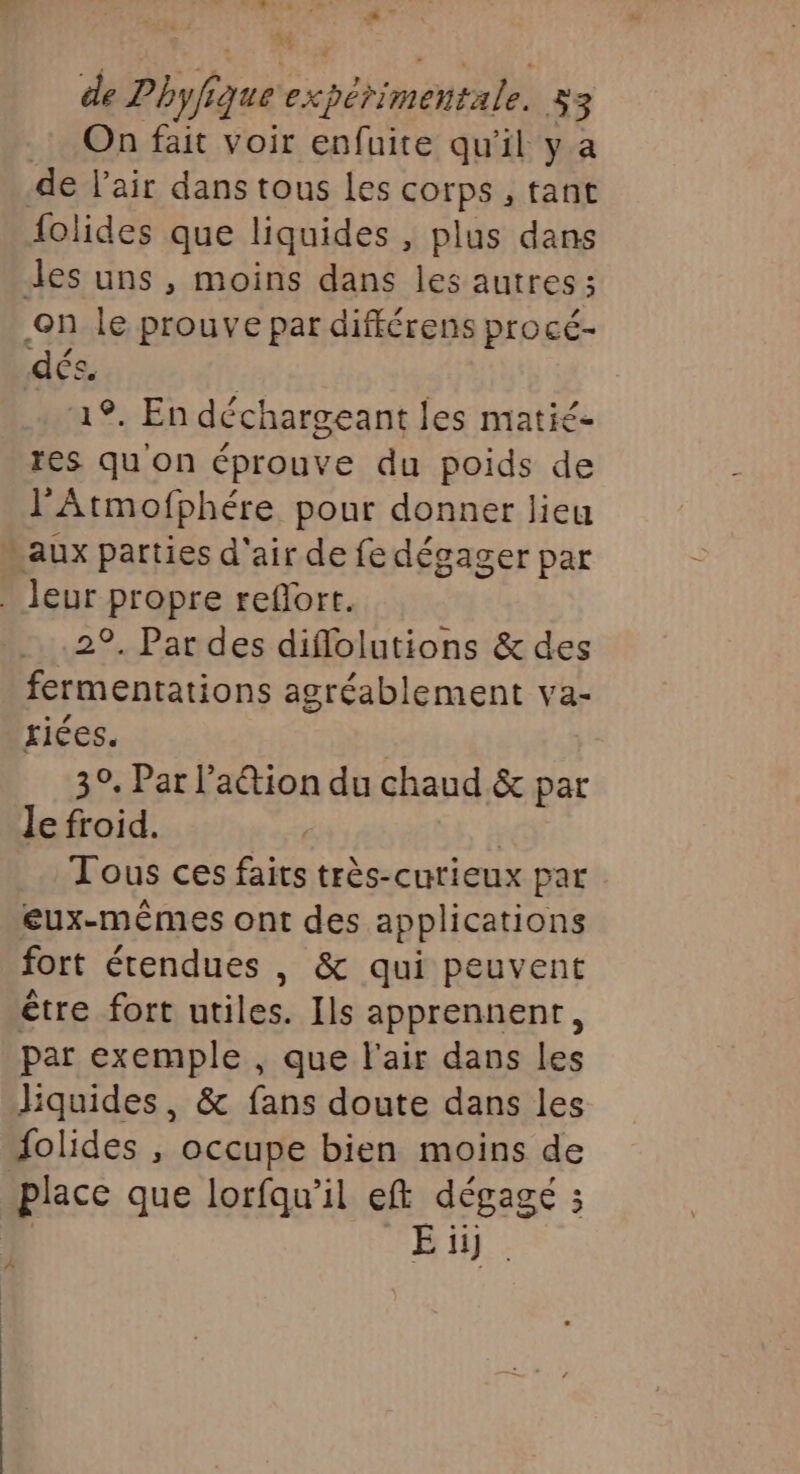 4 Lu de Pbyf, 144 PO 1e 353 On fait voir enfuite qu'il y a de l'air dans tous les cotps , tant folides que liquides , plus dans des uns , moins dans les autres; on le prouve par différens procé- dés, | 19. En déchargeant les matié- res qu on éprouve du poids de l'Atmofphére pour donner lieu aux parties d'air de fe dégager par . leur propre refort. 29. Par des diflolutions &amp; des fermentations agréablement va- triées. 3°. Par lation du chaud &amp; par Je froid. | Tous ces faits très-curieux par eux-mêmes ont des applications fort étendues , &amp; qui peuvent être fort utiles. Ils apprennent, par exemple , que l'air dans les liquides, &amp; fans doute dans les folides , occupe bien moins de place que lorfqu’il eff dégagé 3 E ii) À