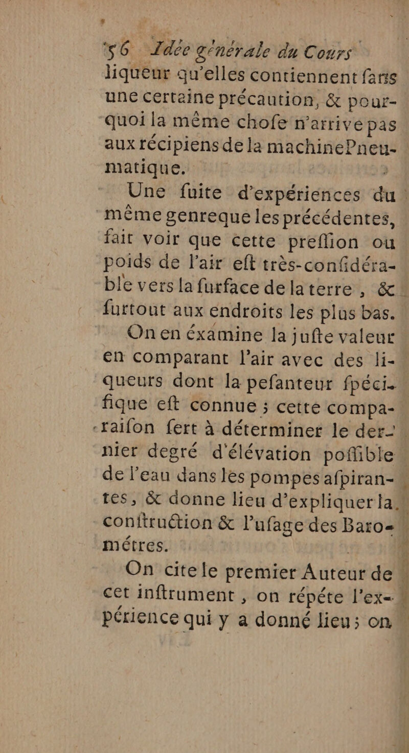 * s6 Ldée générale du Cours liqueur qu’elles contiennent fans une certaine précaution, &amp; pour- quoi la même chofe n'arrive pas aux récipiens de la machinePneu matique. : même genreque les précédentes, fait voir que cette preffion ou poids de l'air eft très-confdéra- furtout aux endroits les plus bas. On en éxamine la jufte valeur En comparant l'air avec des li- queuts dont la pefanteur fpéci. fique eft connue ; cetre compa- nier degré d'élévation poffible de l'eau dans les pompes afpiran- métres. cet inftrument , on répéte l'ex= périence qui y a donné lieu; on 4