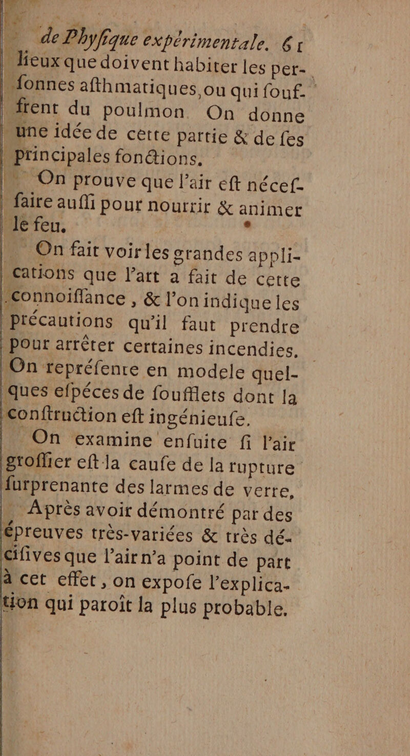 4 TE. 8 û , LA de Phyfique expérimentale. 61 » lieux que doivent habiter les per-. Mfonnes afthmatiques. ou quifouf. Idrent du poulmon On donne une idée de cette partie &amp; defes | principales fonétions. IN On prouve que l'air eff nécef- faire au fi pour nourrir &amp; animer le feu. * On fait voirles grandes appli- cations que l’art a fait de cette Connoiflance , &amp; l’on indique les | précautions qu'il faut prendre | pour arrêter certaines incendies. | On repréfenre en modele quel- ques efpécés de foufflets dont la Conftruction eft ingénieufe. | On examine enfuite f l'air Stoflier eft la caufe de la rupture furprenante des larmes de verre, … Après avoir démontré par des Épreuves très-variées &amp; très dé- cifives que l'air n’a point de part à cet effet, on expofe l’explica- on qui paroit la plus probable. |