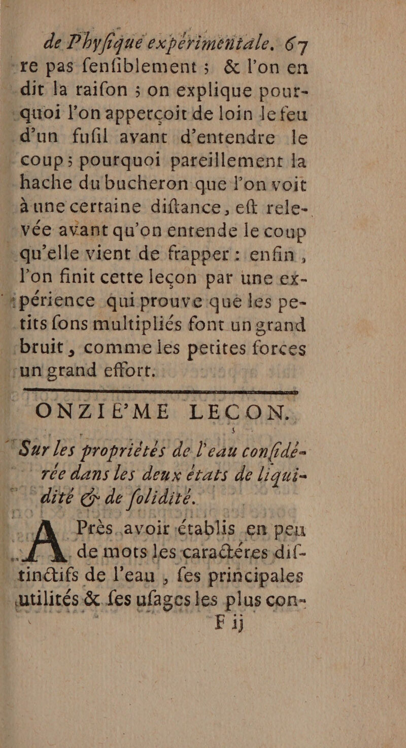 “re pas fenfiblement ; &amp; l’on en dit la raifon ; on explique pourt- quoi l’on appetcoit de loin lefeu d’un fufñl avant d'entendre le coup; pourquoi pareïllement la hache du bacheron que lon voit àune certaine diftance, eft rele- vée avant qu’on entende le coup - qu’elle vient de frapper : enfin, lon finit cette lecon par une ex- ipérience qui prouve qué les pe- tits fons multipliés font un grand ‘bruit , comme les petites forces ‘un grand effort. ONZIÉÈME LECON. Sur les propriétés de l'eau conf dé- re dans les deux étais de Liqui- dité € de folidité. | | Près avoir: établis en peu L. de mots Les caractères dit- | findifs de l’eau , fes principales qtilités: &amp; {es ufages les plus con- Fi