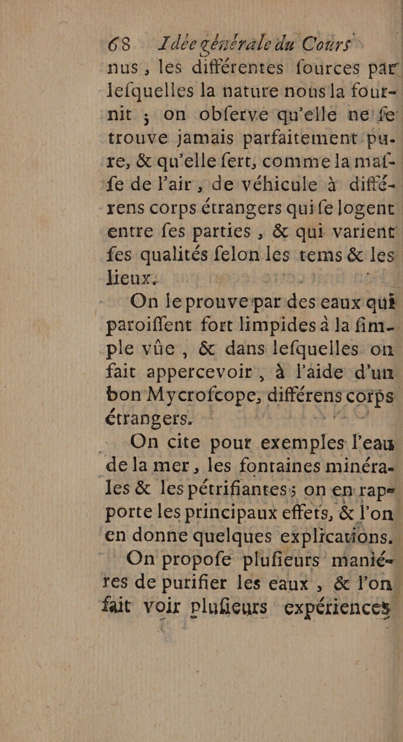 nus , lés différentes fources par! Jefquelles la nature nousla four- nit ; on obferve qu'elle ne'fe trouvé jamais parfaitement /pu- re, &amp; qu’elle fert, comme la maf= fe de Pair, de véhicule à difté- rens corps étrangers quife logent entre fes parties , &amp; qui varient fes qualités felon les tems &amp; les Jeux. ‘On le prouvepar des eaux qu paroiflent fort limpides à la fim_ ple vûe , &amp; dans lefquelles on fait appercevoir , à l’aide d’un bon Mycrofcope, RRAErE COPA étrangers. On cite pour exemples l'eau les &amp; les pétrifiantes; ; On en rap. porte les principaux effets, &amp; l’on en donne quelques explications. On propofe plufieurs manié- res de purifier les eaux &gt; &amp; fon!